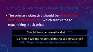 WHAT SHOULD MANAGEMENT’S PRIMARY OBJECTIVE BE?
• The primary objective should be shareholder
wealth maximization, which translates to
maximizing stock price.
Should firms behave ethically? YES
Do firms have any responsibilities to society at large?
YES! Shareholders are also members of society.
 