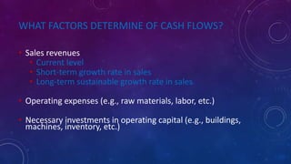 WHAT FACTORS DETERMINE OF CASH FLOWS?
• Sales revenues
• Current level
• Short-term growth rate in sales
• Long-term sustainable growth rate in sales
• Operating expenses (e.g., raw materials, labor, etc.)
• Necessary investments in operating capital (e.g., buildings,
machines, inventory, etc.)
 