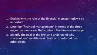 LEARNING OBJECTIVES
1. Explain why the role of the financial manager today is so
important.
2. Describe "financial management" in terms of the three
major decision areas that confront the financial manager.
3. Identify the goal of the firm and understand why
shareholders' wealth maximization is preferred over
other goals.
 