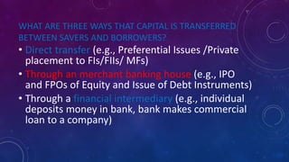 WHAT ARE THREE WAYS THAT CAPITAL IS TRANSFERRED
BETWEEN SAVERS AND BORROWERS?
• Direct transfer (e.g., Preferential Issues /Private
placement to FIs/FIIs/ MFs)
• Through an merchant banking house (e.g., IPO
and FPOs of Equity and Issue of Debt Instruments)
• Through a financial intermediary (e.g., individual
deposits money in bank, bank makes commercial
loan to a company)
 