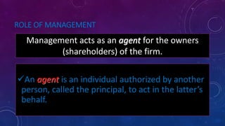 ROLE OF MANAGEMENT
Management acts as an agent for the owners
(shareholders) of the firm.
An agent is an individual authorized by another
person, called the principal, to act in the latter’s
behalf.
 
