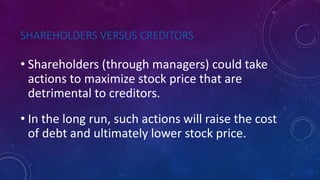 SHAREHOLDERS VERSUS CREDITORS
• Shareholders (through managers) could take
actions to maximize stock price that are
detrimental to creditors.
• In the long run, such actions will raise the cost
of debt and ultimately lower stock price.
 