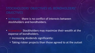 STOCKHOLDERS' OBJECTIVES VS. BONDHOLDERS'
OBJECTIVES
• In theory: there is no conflict of interests between
stockholders and bondholders.
• In practice: Stockholders may maximize their wealth at the
expense of bondholders.
• Increasing dividends significantly:
• Taking riskier projects than those agreed to at the outset
 