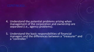 CONTINUED…
4. Understand the potential problems arising when
management of the corporation and ownership are
separated (i.e., agency problems).
5. Understand the basic responsibilities of financial
managers and the differences between a "treasurer" and
a "controller."
 