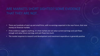ARE MARKETS SHORT SIGHTED? SOME EVIDENCE
THAT THEY ARE NOT..
• There are hundreds of start-up and small firms, with no earnings expected in the near future, that raise
money on financial markets
• If the evidence suggests anything, it is that markets do not value current earnings and cash flows
enough and value future earnings and cash flows too much.
• The market response to research and development and investment expenditure is generally positive
 