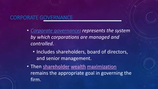 CORPORATE GOVERNANCE
• Corporate governance: represents the system
by which corporations are managed and
controlled.
• Includes shareholders, board of directors,
and senior management.
• Then shareholder wealth maximization
remains the appropriate goal in governing the
firm.
 