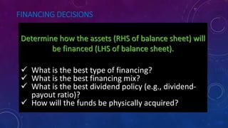 FINANCING DECISIONS
Determine how the assets (RHS of balance sheet) will
be financed (LHS of balance sheet).
What is the best type of financing?
What is the best financing mix?
What is the best dividend policy (e.g.,
 What is the best type of financing?
 What is the best financing mix?
 What is the best dividend policy (e.g., dividend-
payout ratio)?
 How will the funds be physically acquired?
 