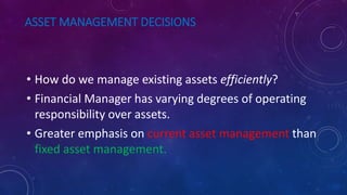 ASSET MANAGEMENT DECISIONS
• How do we manage existing assets efficiently?
• Financial Manager has varying degrees of operating
responsibility over assets.
• Greater emphasis on current asset management than
fixed asset management.
 