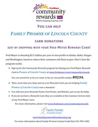 YOU

CAN HELP

FAMILY PROMISE OF LINCOLN COUNTY
EARN DONATIONS
JUST BY SHOPPING WITH YOUR

FRED MEYER REWARDS CARD!

Fred Meyer is donating $2.5 million per year to non-profits in Alaska, Idaho, Oregon
and Washington, based on where their customers tell them to give. Here’s how the
program works:
 Sign up for the Community Rewards program by linking your Fred Meyer Rewards
Card to Promise of Lincoln County at www.fredmeyer.com/communityrewards.
You can search for us by our name or by our non-profit number 89234.

 Then, every time you shop and use your Rewards Card, you are helping Family
Promise of Lincoln County earn a donation!
 You still earn your Rewards Points, Fuel Points, and Rebates, just as you do today.
 If you do not have a Rewards Card, they are available at the Customer Service desk
of any Fred Meyer store.
For more information, please visit www.fredmeyer.com/communityrewards.

www.familypromiseoflincolncounty.org
For more information about Family Promise Contact Linda Roy 541-992-1682

 