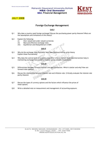 PREVIOUS YEAR QUESTION PAPERS @ KENT
Maharshi Dayanand University,Rohtak
MBA–3rd Semester
MBA- Financial Management
JULY 2008
Foreign Exchange Management
Unit-I
Q-1 Why does a country need foreign exchange? Discuss the purchasing power parity theorem? What are
the assumptions and limitations of this theory?
Q-2 Explain the following:
(i) Over valued and under valued currencies
(ii) Real and effective exchange rates
(iii) Equilibrium and Disequilibrium in BOP.
Unit-II
Q-3 Why do the exchange rates fluctuate? How does Dombusch sticky price theory
Explain these fluctuations?
Q-4 Why does the central bank of a country intervene in forex market? Does this intervention help in
maintaining exchange rates stability? Explain giving suitable illustrations.
Unit-III
Q-5 Differentiate between forward contract and spot transaction. Which is better and why? How are
forward rates quoted?
Q-6 Discuss the relationship between interest rate and inflation rate. Critically evaluate the interest rate
parity theorem
Unit-III
Q-7 Discuss the types of currency options and the factors which influence the prices of
these options.
Q-8 Write a detailed note on measurement and management of accounting exposure.
 