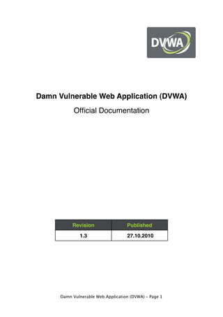 Damn Vulnerable Web Application (DVWA)
Official Documentation
Revision Published
1.3 27.10.2010
Damn Vulnerable Web Application (DVWA) – Page 1
 