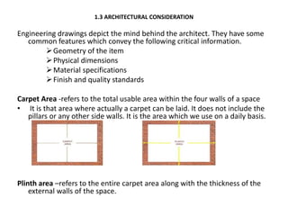 1.3 ARCHITECTURAL CONSIDERATION
Engineering drawings depict the mind behind the architect. They have some
common features which convey the following critical information.
Geometry of the item
Physical dimensions
Material specifications
Finish and quality standards
Carpet Area -refers to the total usable area within the four walls of a space
• It is that area where actually a carpet can be laid. It does not include the
pillars or any other side walls. It is the area which we use on a daily basis.
Plinth area –refers to the entire carpet area along with the thickness of the
external walls of the space.
 