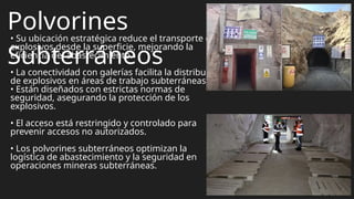 Polvorines
Subterráneos
• Su ubicación estratégica reduce el transporte de
explosivos desde la superficie, mejorando la
eficiencia del abastecimiento.
• La conectividad con galerías facilita la distribución
de explosivos en áreas de trabajo subterráneas.
• Están diseñados con estrictas normas de
seguridad, asegurando la protección de los
explosivos.
• El acceso está restringido y controlado para
prevenir accesos no autorizados.
• Los polvorines subterráneos optimizan la
logística de abastecimiento y la seguridad en
operaciones mineras subterráneas.
 