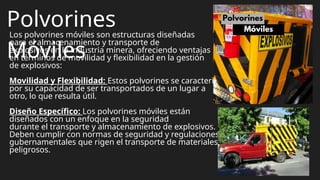 Polvorines
Móviles
Los polvorines móviles son estructuras diseñadas
para el almacenamiento y transporte de
explosivos en la industria minera, ofreciendo ventajas
en términos de movilidad y flexibilidad en la gestión
de explosivos:
Movilidad y Flexibilidad: Estos polvorines se caracterizan
por su capacidad de ser transportados de un lugar a
otro, lo que resulta útil.
Diseño Específico: Los polvorines móviles están
diseñados con un enfoque en la seguridad
durante el transporte y almacenamiento de explosivos.
Deben cumplir con normas de seguridad y regulaciones
gubernamentales que rigen el transporte de materiales
peligrosos.
 
