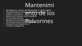 Mantenimi
ento de los
Polvorines
• Alrededores Libres de Materiales Combustibles
• Mantenimiento de Equipos de Seguridad
• Orden y Limpieza
• Retiro de Envases Desocupados
• Control de Acceso
• Recepción de Explosivos
• Almacenamiento de Explosivos
• Despacho de Explosivos
• Control y Registros
 
