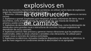 explosivos en
la construcción
de caminos
En la construcción y mantenimiento de carreteras, se utilizan varios tipos de explosivos
según las necesidades del trabajo, que incluyen:
1. Dinamita: Utilizada para romper grandes rocas o crear cortes y terraplenes en terreno
rocoso.
2. Explosivos a granel: Empleados para desplazar grandes volúmenes de tierra, roca o
escombros, como el ANFO (nitrato de amonio/fuel oil), una mezcla de nitrato de
amonio y aceite combustible.
3. Explosivos de demolición: Necesarios para tareas específicas, como la eliminación de
obstáculos como grandes rocas o estructuras de concreto. Incluyen explosivos de
demolición de roca y concreto.
4. Explosivos sónicos: Más precisos y generan menos vibraciones que los explosivos
tradicionales, útiles en áreas urbanas o sensibles a las vibraciones. Se utilizan para
romper rocas o concreto de manera controlada.
5. Explosivos no eléctricos: Activados mediante dispositivos de retardo no eléctricos, lo
que los hace seguros en condiciones donde la electricidad no es apropiada.
 