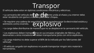 Transpor
te de
explosivo
s
El vehículo debe estar en óptimas condiciones mecánicas y eléctricas.
• La carrocería del vehículo debe estar firmemente unida al chasis y su interior debe
estar recubierto con goma o madera para evitar chispas.
• Se requiere una cadena de seguridad a tierra para descargar la electricidad estática y
extintores contra incendio.
• La carga debe distribuirse de manera que no se desplace en la carrocería del vehículo.
• Los explosivos deben transportarse en sus envases originales de fábrica, y los
detonantes u otros iniciadores no deben transportarse junto con otros explosivos.
• La carga máxima no debe superar el 80% de la indicada por los fabricantes del
vehículo.
• El vehículo cargado con explosivos no puede transportar ningún otro material o
herramienta.
 