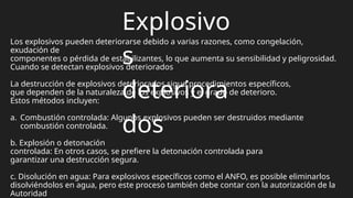 Explosivo
s
deteriora
dos
Los explosivos pueden deteriorarse debido a varias razones, como congelación,
exudación de
componentes o pérdida de estabilizantes, lo que aumenta su sensibilidad y peligrosidad.
Cuando se detectan explosivos deteriorados
La destrucción de explosivos deteriorados sigue procedimientos específicos,
que dependen de la naturaleza de los explosivos y el grado de deterioro.
Estos métodos incluyen:
a. Combustión controlada: Algunos explosivos pueden ser destruidos mediante
combustión controlada.
b. Explosión o detonación
controlada: En otros casos, se prefiere la detonación controlada para
garantizar una destrucción segura.
c. Disolución en agua: Para explosivos específicos como el ANFO, es posible eliminarlos
disolviéndolos en agua, pero este proceso también debe contar con la autorización de la
Autoridad
 