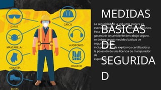La seguridad en la industria minera es
esencial debido al uso común de explosivos.
Para
garantizar un ambiente de trabajo seguro,
se deben seguir medidas básicas de
seguridad, que
incluyen el uso de explosivos certificados y
la posesión de una licencia de manipulador
de
explosivos.
MEDIDAS
BÁSICAS
DE
SEGURIDA
D
 