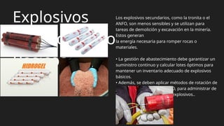 Explosivos
Secundarios o
Básicos
Los explosivos secundarios, como la tronita o el
ANFO, son menos sensibles y se utilizan para
tareas de demolición y excavación en la minería.
Estos generan
la energía necesaria para romper rocas o
materiales.
• La gestión de abastecimiento debe garantizar un
suministro continuo y calcular lotes óptimos para
mantener un inventario adecuado de explosivos
básicos.
• Además, se deben aplicar métodos de rotación de
inventarios, como FIFO o LIFO, para administrar de
manera eficiente el stock de explosivos..
 