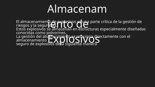 Almacenam
iento de
Explosivos
El almacenamiento de explosivos es una parte crítica de la gestión de
riesgos y la seguridad.
Estos explosivos se almacenan en estructuras especialmente diseñadas
conocidas como polvorines.
La gestión del abastecimiento se relaciona directamente con el
almacenamiento
seguro de explosivos de la siguiente manera
 