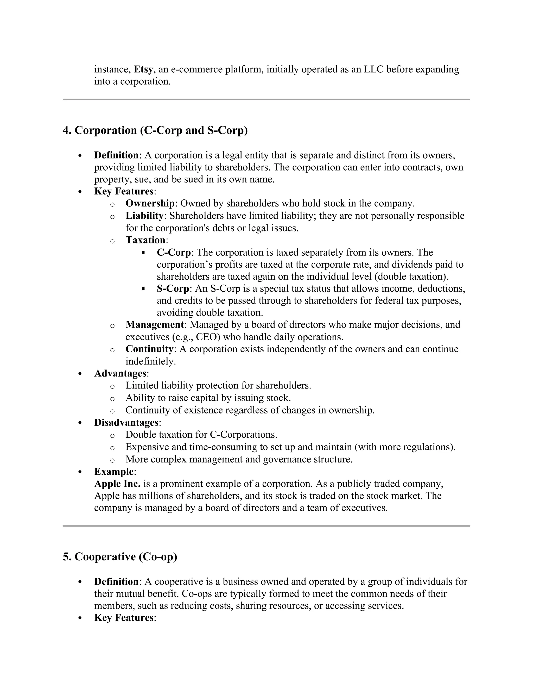 instance, Etsy, an e-commerce platform, initially operated as an LLC before expanding
into a corporation.
4. Corporation (C-Corp and S-Corp)
 Definition: A corporation is a legal entity that is separate and distinct from its owners,
providing limited liability to shareholders. The corporation can enter into contracts, own
property, sue, and be sued in its own name.
 Key Features:
o Ownership: Owned by shareholders who hold stock in the company.
o Liability: Shareholders have limited liability; they are not personally responsible
for the corporation's debts or legal issues.
o Taxation:
 C-Corp: The corporation is taxed separately from its owners. The
corporation’s profits are taxed at the corporate rate, and dividends paid to
shareholders are taxed again on the individual level (double taxation).
 S-Corp: An S-Corp is a special tax status that allows income, deductions,
and credits to be passed through to shareholders for federal tax purposes,
avoiding double taxation.
o Management: Managed by a board of directors who make major decisions, and
executives (e.g., CEO) who handle daily operations.
o Continuity: A corporation exists independently of the owners and can continue
indefinitely.
 Advantages:
o Limited liability protection for shareholders.
o Ability to raise capital by issuing stock.
o Continuity of existence regardless of changes in ownership.
 Disadvantages:
o Double taxation for C-Corporations.
o Expensive and time-consuming to set up and maintain (with more regulations).
o More complex management and governance structure.
 Example:
Apple Inc. is a prominent example of a corporation. As a publicly traded company,
Apple has millions of shareholders, and its stock is traded on the stock market. The
company is managed by a board of directors and a team of executives.
5. Cooperative (Co-op)
 Definition: A cooperative is a business owned and operated by a group of individuals for
their mutual benefit. Co-ops are typically formed to meet the common needs of their
members, such as reducing costs, sharing resources, or accessing services.
 Key Features:
 