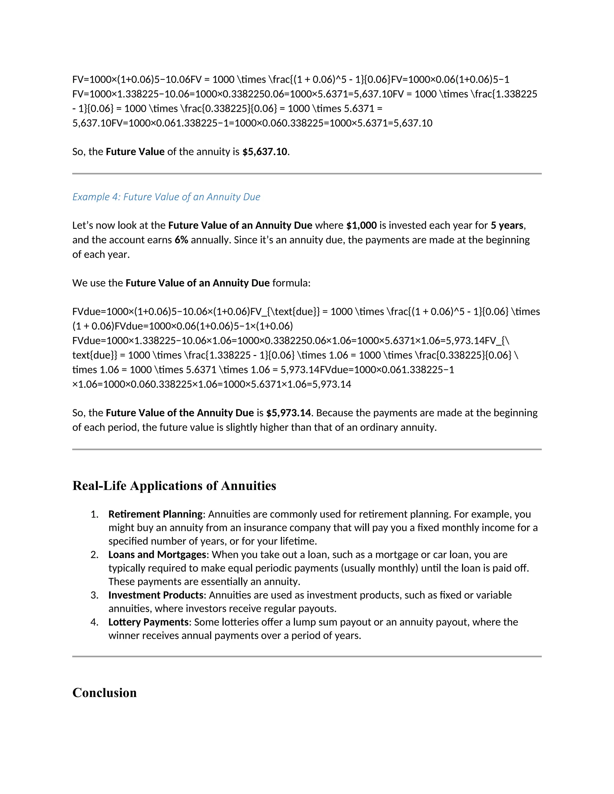 FV=1000×(1+0.06)5−10.06FV = 1000 times frac{(1 + 0.06)^5 - 1}{0.06}FV=1000×0.06(1+0.06)5−1
FV=1000×1.338225−10.06=1000×0.3382250.06=1000×5.6371=5,637.10FV = 1000 times frac{1.338225
- 1}{0.06} = 1000 times frac{0.338225}{0.06} = 1000 times 5.6371 =
5,637.10FV=1000×0.061.338225−1=1000×0.060.338225=1000×5.6371=5,637.10
So, the Future Value of the annuity is $5,637.10.
Example 4: Future Value of an Annuity Due
Let’s now look at the Future Value of an Annuity Due where $1,000 is invested each year for 5 years,
and the account earns 6% annually. Since it’s an annuity due, the payments are made at the beginning
of each year.
We use the Future Value of an Annuity Due formula:
FVdue=1000×(1+0.06)5−10.06×(1+0.06)FV_{text{due}} = 1000 times frac{(1 + 0.06)^5 - 1}{0.06} times
(1 + 0.06)FVdue=1000×0.06(1+0.06)5−1×(1+0.06)
FVdue=1000×1.338225−10.06×1.06=1000×0.3382250.06×1.06=1000×5.6371×1.06=5,973.14FV_{
text{due}} = 1000 times frac{1.338225 - 1}{0.06} times 1.06 = 1000 times frac{0.338225}{0.06} 
times 1.06 = 1000 times 5.6371 times 1.06 = 5,973.14FVdue=1000×0.061.338225−1
×1.06=1000×0.060.338225×1.06=1000×5.6371×1.06=5,973.14
So, the Future Value of the Annuity Due is $5,973.14. Because the payments are made at the beginning
of each period, the future value is slightly higher than that of an ordinary annuity.
Real-Life Applications of Annuities
1. Retirement Planning: Annuities are commonly used for retirement planning. For example, you
might buy an annuity from an insurance company that will pay you a fixed monthly income for a
specified number of years, or for your lifetime.
2. Loans and Mortgages: When you take out a loan, such as a mortgage or car loan, you are
typically required to make equal periodic payments (usually monthly) until the loan is paid off.
These payments are essentially an annuity.
3. Investment Products: Annuities are used as investment products, such as fixed or variable
annuities, where investors receive regular payouts.
4. Lottery Payments: Some lotteries offer a lump sum payout or an annuity payout, where the
winner receives annual payments over a period of years.
Conclusion
 