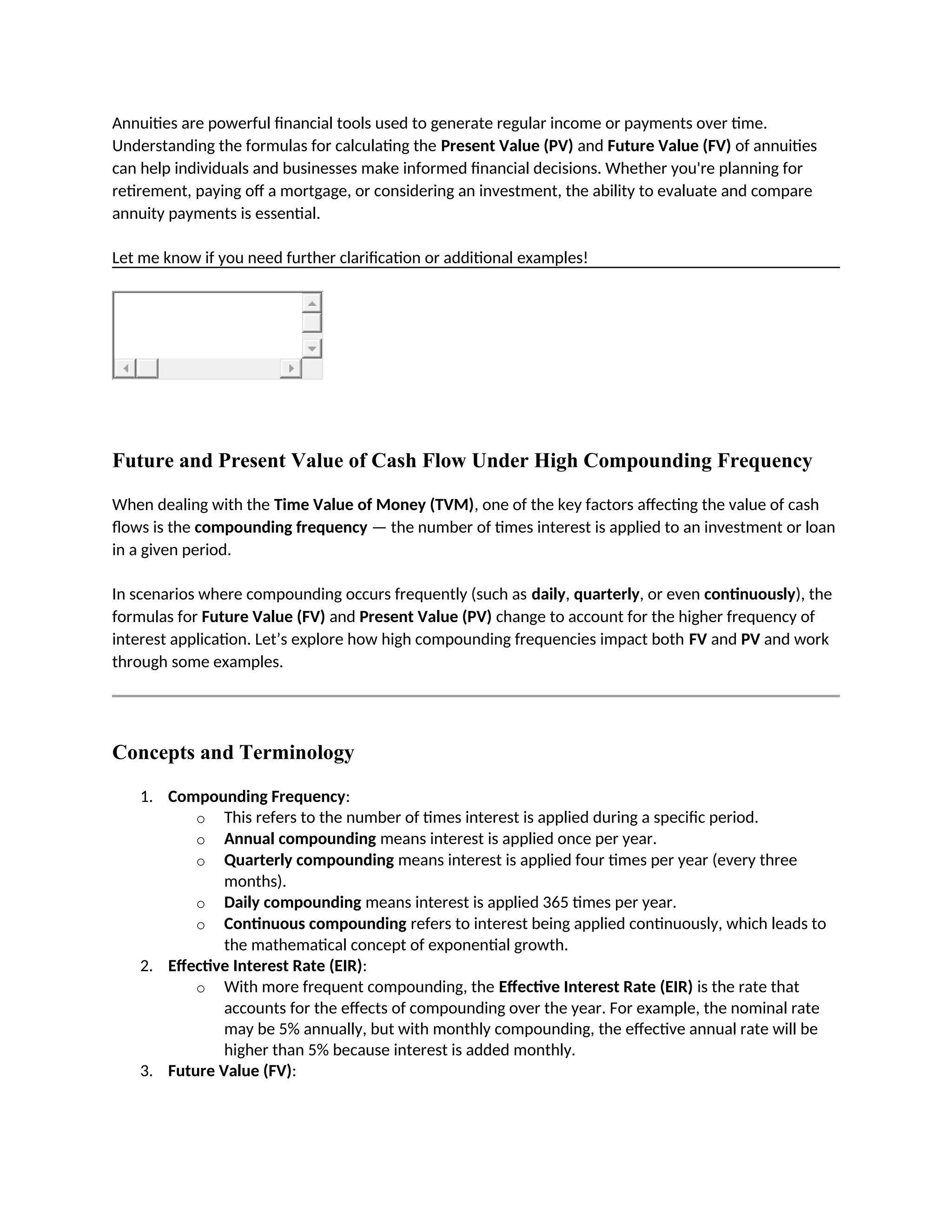 Annuities are powerful financial tools used to generate regular income or payments over time.
Understanding the formulas for calculating the Present Value (PV) and Future Value (FV) of annuities
can help individuals and businesses make informed financial decisions. Whether you're planning for
retirement, paying off a mortgage, or considering an investment, the ability to evaluate and compare
annuity payments is essential.
Let me know if you need further clarification or additional examples!
Future and Present Value of Cash Flow Under High Compounding Frequency
When dealing with the Time Value of Money (TVM), one of the key factors affecting the value of cash
flows is the compounding frequency — the number of times interest is applied to an investment or loan
in a given period.
In scenarios where compounding occurs frequently (such as daily, quarterly, or even continuously), the
formulas for Future Value (FV) and Present Value (PV) change to account for the higher frequency of
interest application. Let’s explore how high compounding frequencies impact both FV and PV and work
through some examples.
Concepts and Terminology
1. Compounding Frequency:
o This refers to the number of times interest is applied during a specific period.
o Annual compounding means interest is applied once per year.
o Quarterly compounding means interest is applied four times per year (every three
months).
o Daily compounding means interest is applied 365 times per year.
o Continuous compounding refers to interest being applied continuously, which leads to
the mathematical concept of exponential growth.
2. Effective Interest Rate (EIR):
o With more frequent compounding, the Effective Interest Rate (EIR) is the rate that
accounts for the effects of compounding over the year. For example, the nominal rate
may be 5% annually, but with monthly compounding, the effective annual rate will be
higher than 5% because interest is added monthly.
3. Future Value (FV):
 