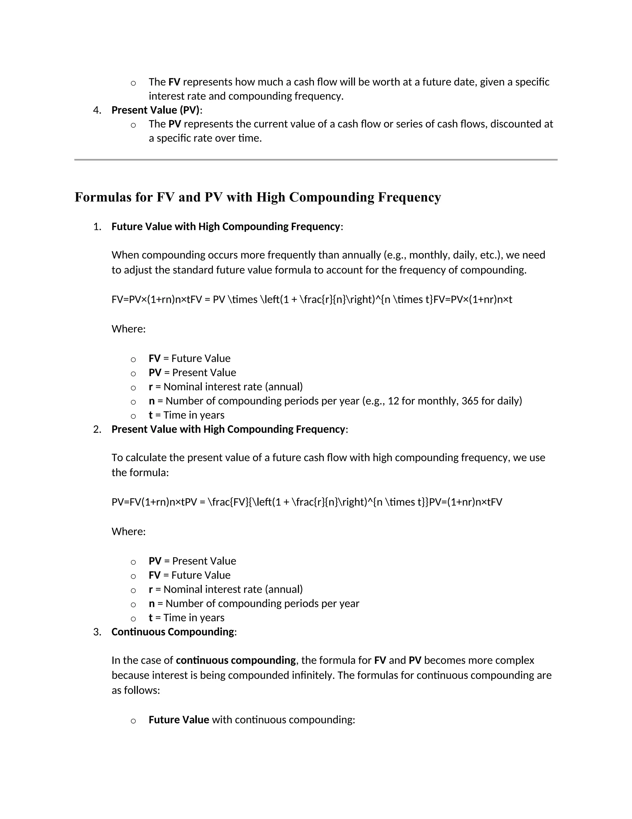 o The FV represents how much a cash flow will be worth at a future date, given a specific
interest rate and compounding frequency.
4. Present Value (PV):
o The PV represents the current value of a cash flow or series of cash flows, discounted at
a specific rate over time.
Formulas for FV and PV with High Compounding Frequency
1. Future Value with High Compounding Frequency:
When compounding occurs more frequently than annually (e.g., monthly, daily, etc.), we need
to adjust the standard future value formula to account for the frequency of compounding.
FV=PV×(1+rn)n×tFV = PV times left(1 + frac{r}{n}right)^{n times t}FV=PV×(1+nr)n×t
Where:
o FV = Future Value
o PV = Present Value
o r = Nominal interest rate (annual)
o n = Number of compounding periods per year (e.g., 12 for monthly, 365 for daily)
o t = Time in years
2. Present Value with High Compounding Frequency:
To calculate the present value of a future cash flow with high compounding frequency, we use
the formula:
PV=FV(1+rn)n×tPV = frac{FV}{left(1 + frac{r}{n}right)^{n times t}}PV=(1+nr)n×tFV
Where:
o PV = Present Value
o FV = Future Value
o r = Nominal interest rate (annual)
o n = Number of compounding periods per year
o t = Time in years
3. Continuous Compounding:
In the case of continuous compounding, the formula for FV and PV becomes more complex
because interest is being compounded infinitely. The formulas for continuous compounding are
as follows:
o Future Value with continuous compounding:
 