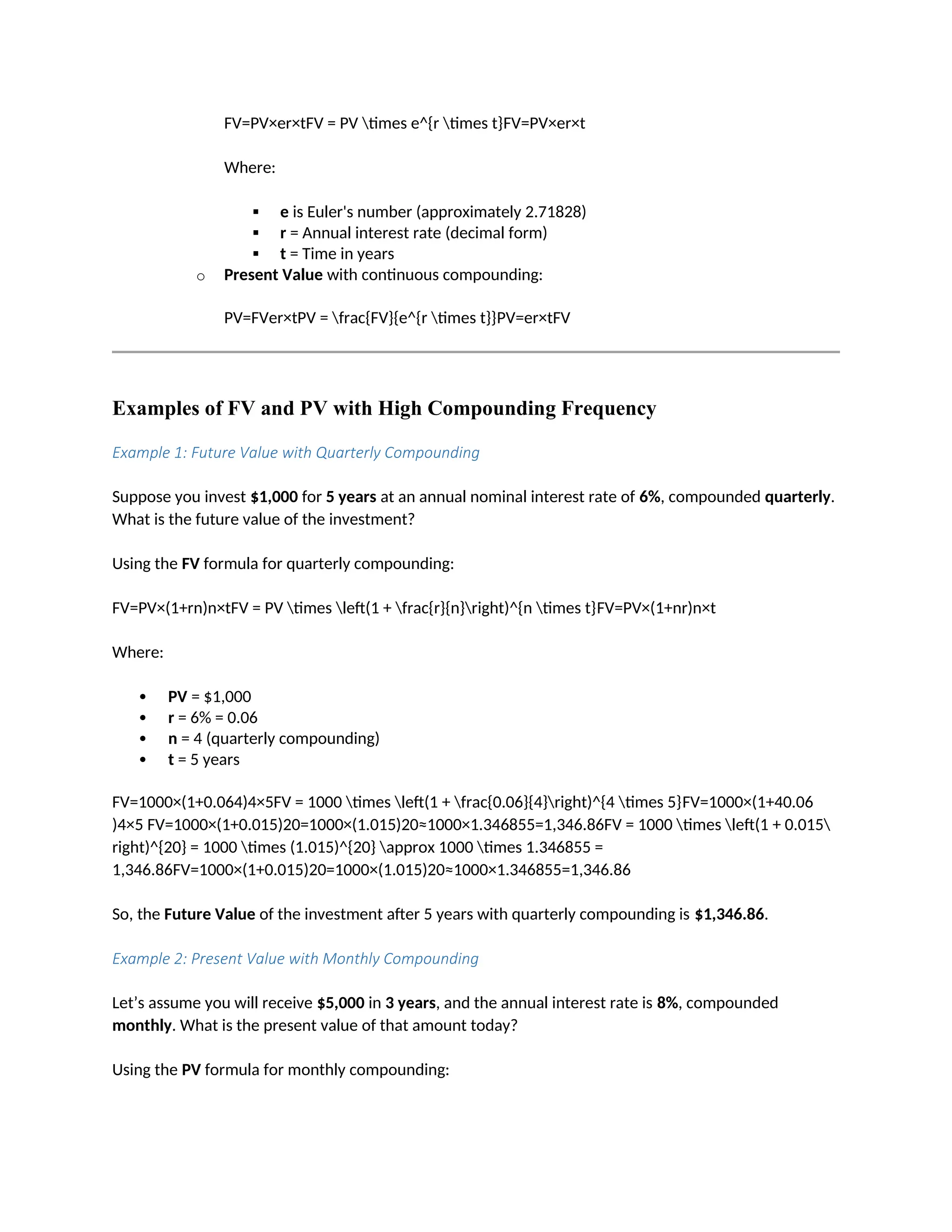 FV=PV×er×tFV = PV times e^{r times t}FV=PV×er×t
Where:
 e is Euler's number (approximately 2.71828)
 r = Annual interest rate (decimal form)
 t = Time in years
o Present Value with continuous compounding:
PV=FVer×tPV = frac{FV}{e^{r times t}}PV=er×tFV
Examples of FV and PV with High Compounding Frequency
Example 1: Future Value with Quarterly Compounding
Suppose you invest $1,000 for 5 years at an annual nominal interest rate of 6%, compounded quarterly.
What is the future value of the investment?
Using the FV formula for quarterly compounding:
FV=PV×(1+rn)n×tFV = PV times left(1 + frac{r}{n}right)^{n times t}FV=PV×(1+nr)n×t
Where:
 PV = $1,000
 r = 6% = 0.06
 n = 4 (quarterly compounding)
 t = 5 years
FV=1000×(1+0.064)4×5FV = 1000 times left(1 + frac{0.06}{4}right)^{4 times 5}FV=1000×(1+40.06
)4×5 FV=1000×(1+0.015)20=1000×(1.015)20≈1000×1.346855=1,346.86FV = 1000 times left(1 + 0.015
right)^{20} = 1000 times (1.015)^{20} approx 1000 times 1.346855 =
1,346.86FV=1000×(1+0.015)20=1000×(1.015)20≈1000×1.346855=1,346.86
So, the Future Value of the investment after 5 years with quarterly compounding is $1,346.86.
Example 2: Present Value with Monthly Compounding
Let’s assume you will receive $5,000 in 3 years, and the annual interest rate is 8%, compounded
monthly. What is the present value of that amount today?
Using the PV formula for monthly compounding:
 
