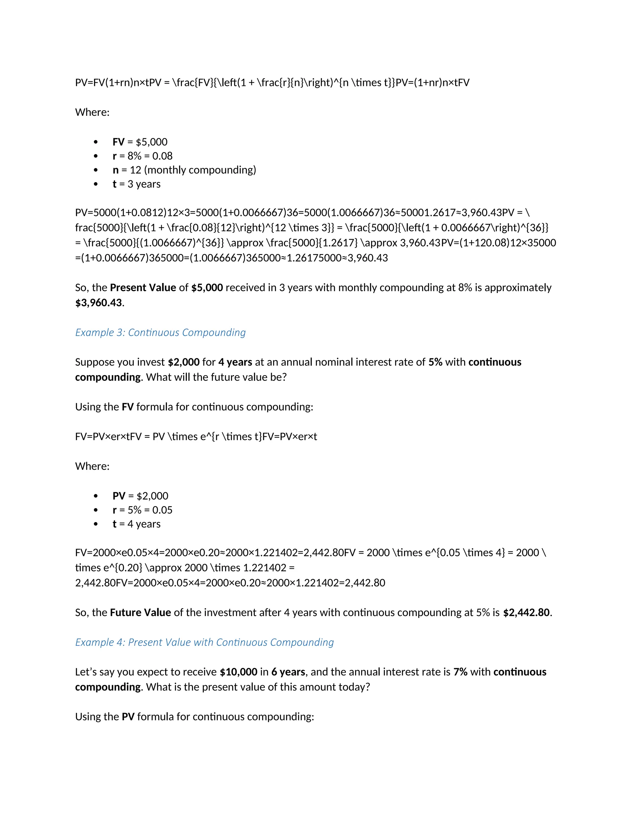 PV=FV(1+rn)n×tPV = frac{FV}{left(1 + frac{r}{n}right)^{n times t}}PV=(1+nr)n×tFV
Where:
 FV = $5,000
 r = 8% = 0.08
 n = 12 (monthly compounding)
 t = 3 years
PV=5000(1+0.0812)12×3=5000(1+0.0066667)36=5000(1.0066667)36≈50001.2617≈3,960.43PV = 
frac{5000}{left(1 + frac{0.08}{12}right)^{12 times 3}} = frac{5000}{left(1 + 0.0066667right)^{36}}
= frac{5000}{(1.0066667)^{36}} approx frac{5000}{1.2617} approx 3,960.43PV=(1+120.08)12×35000
=(1+0.0066667)365000=(1.0066667)365000≈1.26175000≈3,960.43
So, the Present Value of $5,000 received in 3 years with monthly compounding at 8% is approximately
$3,960.43.
Example 3: Continuous Compounding
Suppose you invest $2,000 for 4 years at an annual nominal interest rate of 5% with continuous
compounding. What will the future value be?
Using the FV formula for continuous compounding:
FV=PV×er×tFV = PV times e^{r times t}FV=PV×er×t
Where:
 PV = $2,000
 r = 5% = 0.05
 t = 4 years
FV=2000×e0.05×4=2000×e0.20≈2000×1.221402=2,442.80FV = 2000 times e^{0.05 times 4} = 2000 
times e^{0.20} approx 2000 times 1.221402 =
2,442.80FV=2000×e0.05×4=2000×e0.20≈2000×1.221402=2,442.80
So, the Future Value of the investment after 4 years with continuous compounding at 5% is $2,442.80.
Example 4: Present Value with Continuous Compounding
Let’s say you expect to receive $10,000 in 6 years, and the annual interest rate is 7% with continuous
compounding. What is the present value of this amount today?
Using the PV formula for continuous compounding:
 