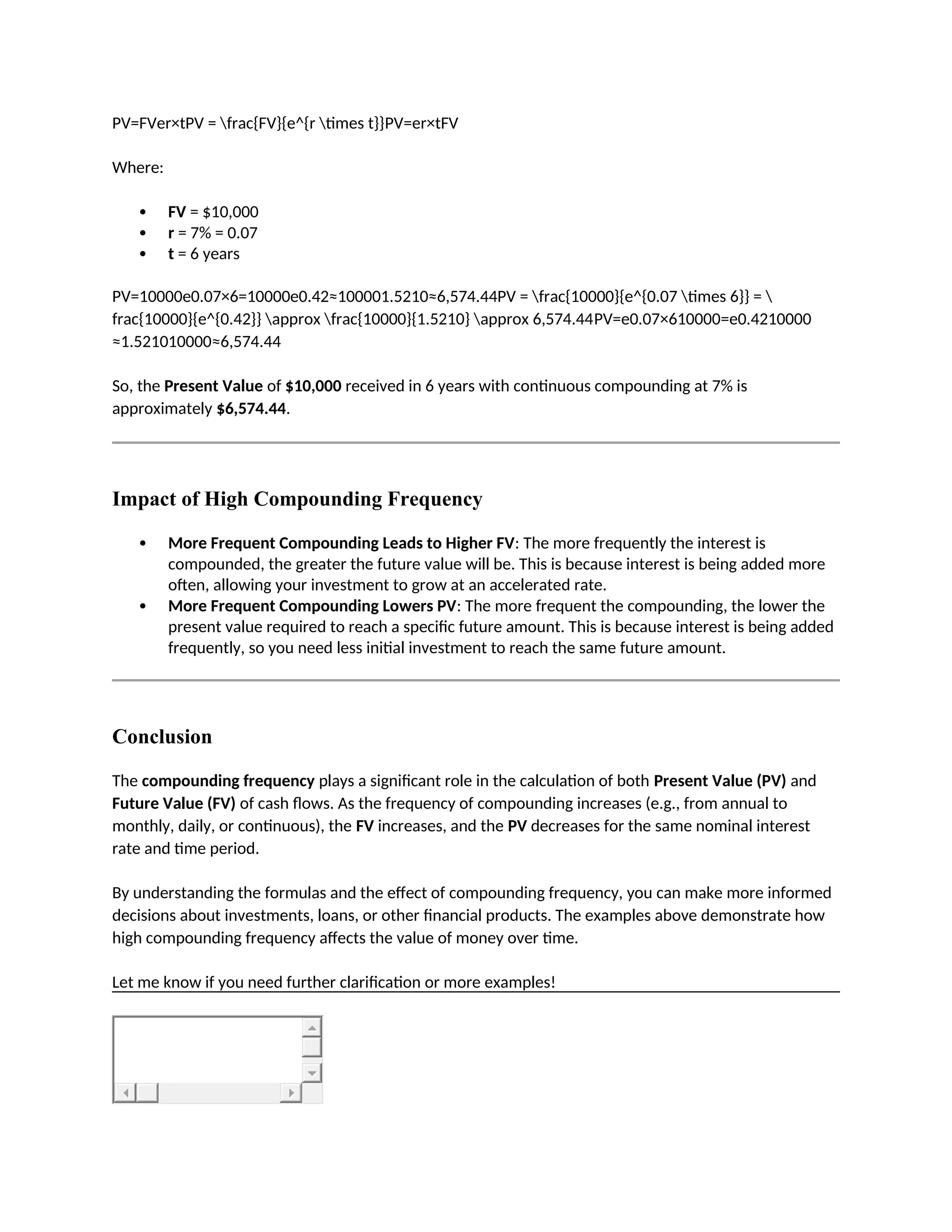 PV=FVer×tPV = frac{FV}{e^{r times t}}PV=er×tFV
Where:
 FV = $10,000
 r = 7% = 0.07
 t = 6 years
PV=10000e0.07×6=10000e0.42≈100001.5210≈6,574.44PV = frac{10000}{e^{0.07 times 6}} = 
frac{10000}{e^{0.42}} approx frac{10000}{1.5210} approx 6,574.44PV=e0.07×610000=e0.4210000
≈1.521010000≈6,574.44
So, the Present Value of $10,000 received in 6 years with continuous compounding at 7% is
approximately $6,574.44.
Impact of High Compounding Frequency
 More Frequent Compounding Leads to Higher FV: The more frequently the interest is
compounded, the greater the future value will be. This is because interest is being added more
often, allowing your investment to grow at an accelerated rate.
 More Frequent Compounding Lowers PV: The more frequent the compounding, the lower the
present value required to reach a specific future amount. This is because interest is being added
frequently, so you need less initial investment to reach the same future amount.
Conclusion
The compounding frequency plays a significant role in the calculation of both Present Value (PV) and
Future Value (FV) of cash flows. As the frequency of compounding increases (e.g., from annual to
monthly, daily, or continuous), the FV increases, and the PV decreases for the same nominal interest
rate and time period.
By understanding the formulas and the effect of compounding frequency, you can make more informed
decisions about investments, loans, or other financial products. The examples above demonstrate how
high compounding frequency affects the value of money over time.
Let me know if you need further clarification or more examples!
 
