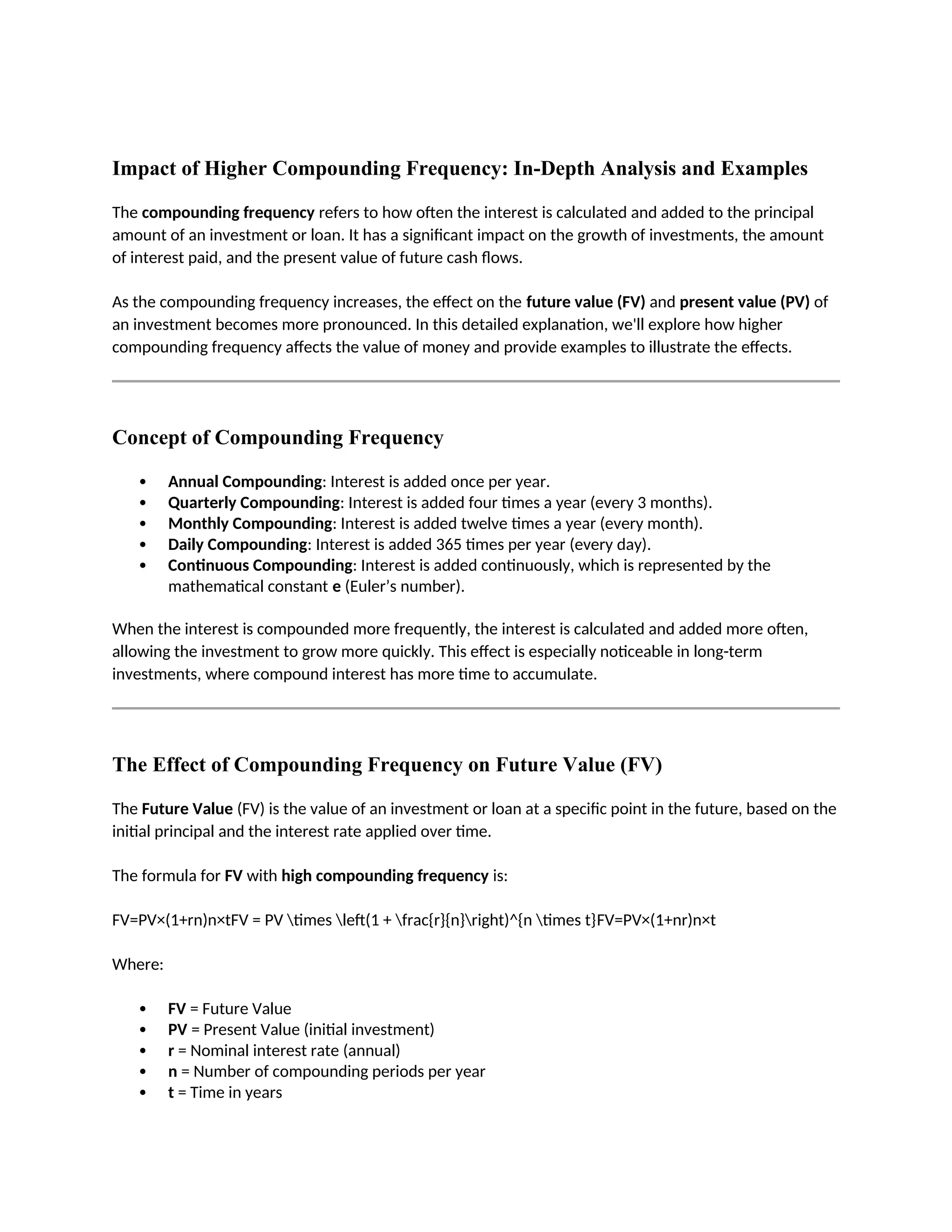 Impact of Higher Compounding Frequency: In-Depth Analysis and Examples
The compounding frequency refers to how often the interest is calculated and added to the principal
amount of an investment or loan. It has a significant impact on the growth of investments, the amount
of interest paid, and the present value of future cash flows.
As the compounding frequency increases, the effect on the future value (FV) and present value (PV) of
an investment becomes more pronounced. In this detailed explanation, we'll explore how higher
compounding frequency affects the value of money and provide examples to illustrate the effects.
Concept of Compounding Frequency
 Annual Compounding: Interest is added once per year.
 Quarterly Compounding: Interest is added four times a year (every 3 months).
 Monthly Compounding: Interest is added twelve times a year (every month).
 Daily Compounding: Interest is added 365 times per year (every day).
 Continuous Compounding: Interest is added continuously, which is represented by the
mathematical constant e (Euler’s number).
When the interest is compounded more frequently, the interest is calculated and added more often,
allowing the investment to grow more quickly. This effect is especially noticeable in long-term
investments, where compound interest has more time to accumulate.
The Effect of Compounding Frequency on Future Value (FV)
The Future Value (FV) is the value of an investment or loan at a specific point in the future, based on the
initial principal and the interest rate applied over time.
The formula for FV with high compounding frequency is:
FV=PV×(1+rn)n×tFV = PV times left(1 + frac{r}{n}right)^{n times t}FV=PV×(1+nr)n×t
Where:
 FV = Future Value
 PV = Present Value (initial investment)
 r = Nominal interest rate (annual)
 n = Number of compounding periods per year
 t = Time in years
 