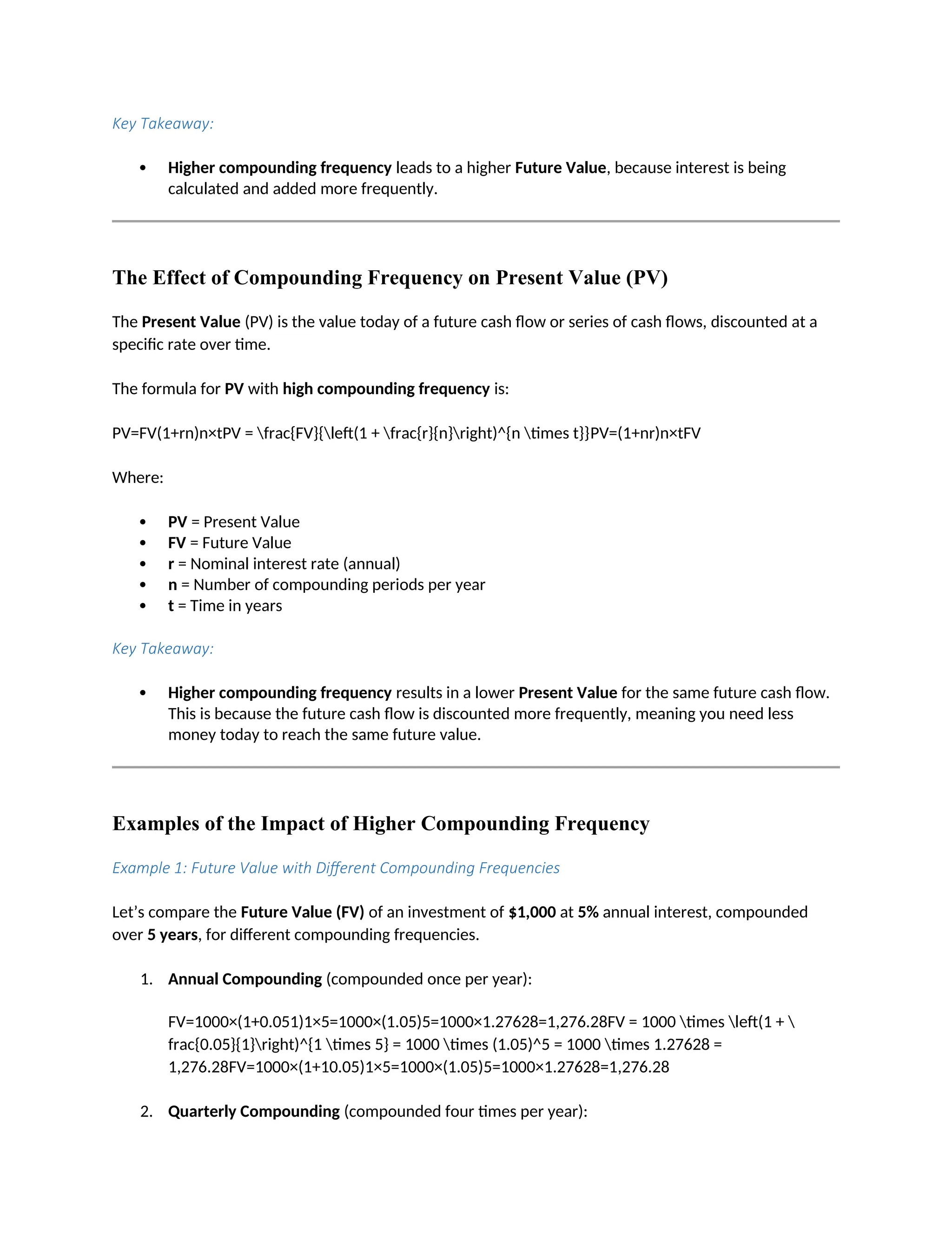 Key Takeaway:
 Higher compounding frequency leads to a higher Future Value, because interest is being
calculated and added more frequently.
The Effect of Compounding Frequency on Present Value (PV)
The Present Value (PV) is the value today of a future cash flow or series of cash flows, discounted at a
specific rate over time.
The formula for PV with high compounding frequency is:
PV=FV(1+rn)n×tPV = frac{FV}{left(1 + frac{r}{n}right)^{n times t}}PV=(1+nr)n×tFV
Where:
 PV = Present Value
 FV = Future Value
 r = Nominal interest rate (annual)
 n = Number of compounding periods per year
 t = Time in years
Key Takeaway:
 Higher compounding frequency results in a lower Present Value for the same future cash flow.
This is because the future cash flow is discounted more frequently, meaning you need less
money today to reach the same future value.
Examples of the Impact of Higher Compounding Frequency
Example 1: Future Value with Different Compounding Frequencies
Let’s compare the Future Value (FV) of an investment of $1,000 at 5% annual interest, compounded
over 5 years, for different compounding frequencies.
1. Annual Compounding (compounded once per year):
FV=1000×(1+0.051)1×5=1000×(1.05)5=1000×1.27628=1,276.28FV = 1000 times left(1 + 
frac{0.05}{1}right)^{1 times 5} = 1000 times (1.05)^5 = 1000 times 1.27628 =
1,276.28FV=1000×(1+10.05)1×5=1000×(1.05)5=1000×1.27628=1,276.28
2. Quarterly Compounding (compounded four times per year):
 