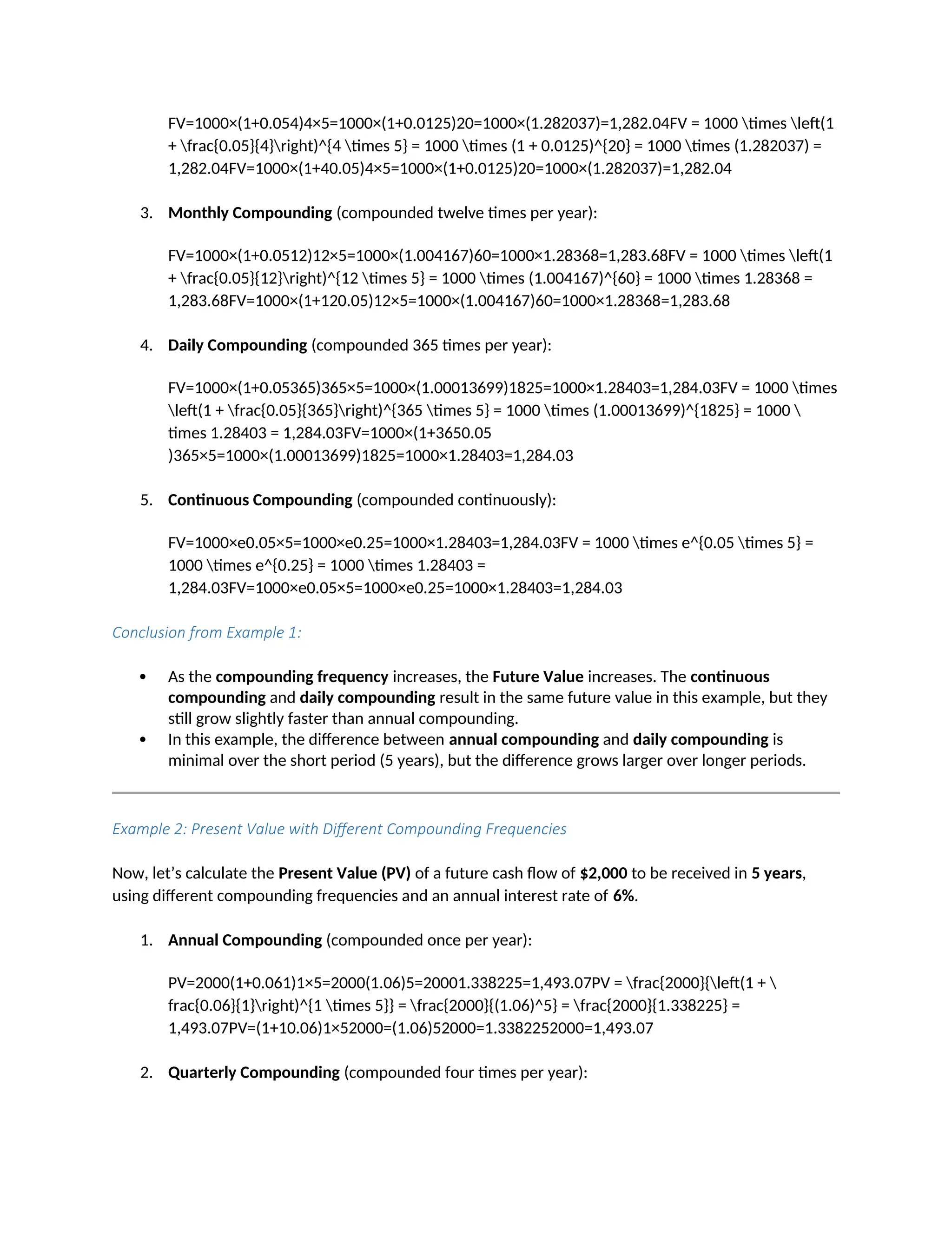 FV=1000×(1+0.054)4×5=1000×(1+0.0125)20=1000×(1.282037)=1,282.04FV = 1000 times left(1
+ frac{0.05}{4}right)^{4 times 5} = 1000 times (1 + 0.0125)^{20} = 1000 times (1.282037) =
1,282.04FV=1000×(1+40.05)4×5=1000×(1+0.0125)20=1000×(1.282037)=1,282.04
3. Monthly Compounding (compounded twelve times per year):
FV=1000×(1+0.0512)12×5=1000×(1.004167)60=1000×1.28368=1,283.68FV = 1000 times left(1
+ frac{0.05}{12}right)^{12 times 5} = 1000 times (1.004167)^{60} = 1000 times 1.28368 =
1,283.68FV=1000×(1+120.05)12×5=1000×(1.004167)60=1000×1.28368=1,283.68
4. Daily Compounding (compounded 365 times per year):
FV=1000×(1+0.05365)365×5=1000×(1.00013699)1825=1000×1.28403=1,284.03FV = 1000 times
left(1 + frac{0.05}{365}right)^{365 times 5} = 1000 times (1.00013699)^{1825} = 1000 
times 1.28403 = 1,284.03FV=1000×(1+3650.05
)365×5=1000×(1.00013699)1825=1000×1.28403=1,284.03
5. Continuous Compounding (compounded continuously):
FV=1000×e0.05×5=1000×e0.25=1000×1.28403=1,284.03FV = 1000 times e^{0.05 times 5} =
1000 times e^{0.25} = 1000 times 1.28403 =
1,284.03FV=1000×e0.05×5=1000×e0.25=1000×1.28403=1,284.03
Conclusion from Example 1:
 As the compounding frequency increases, the Future Value increases. The continuous
compounding and daily compounding result in the same future value in this example, but they
still grow slightly faster than annual compounding.
 In this example, the difference between annual compounding and daily compounding is
minimal over the short period (5 years), but the difference grows larger over longer periods.
Example 2: Present Value with Different Compounding Frequencies
Now, let’s calculate the Present Value (PV) of a future cash flow of $2,000 to be received in 5 years,
using different compounding frequencies and an annual interest rate of 6%.
1. Annual Compounding (compounded once per year):
PV=2000(1+0.061)1×5=2000(1.06)5=20001.338225=1,493.07PV = frac{2000}{left(1 + 
frac{0.06}{1}right)^{1 times 5}} = frac{2000}{(1.06)^5} = frac{2000}{1.338225} =
1,493.07PV=(1+10.06)1×52000=(1.06)52000=1.3382252000=1,493.07
2. Quarterly Compounding (compounded four times per year):
 