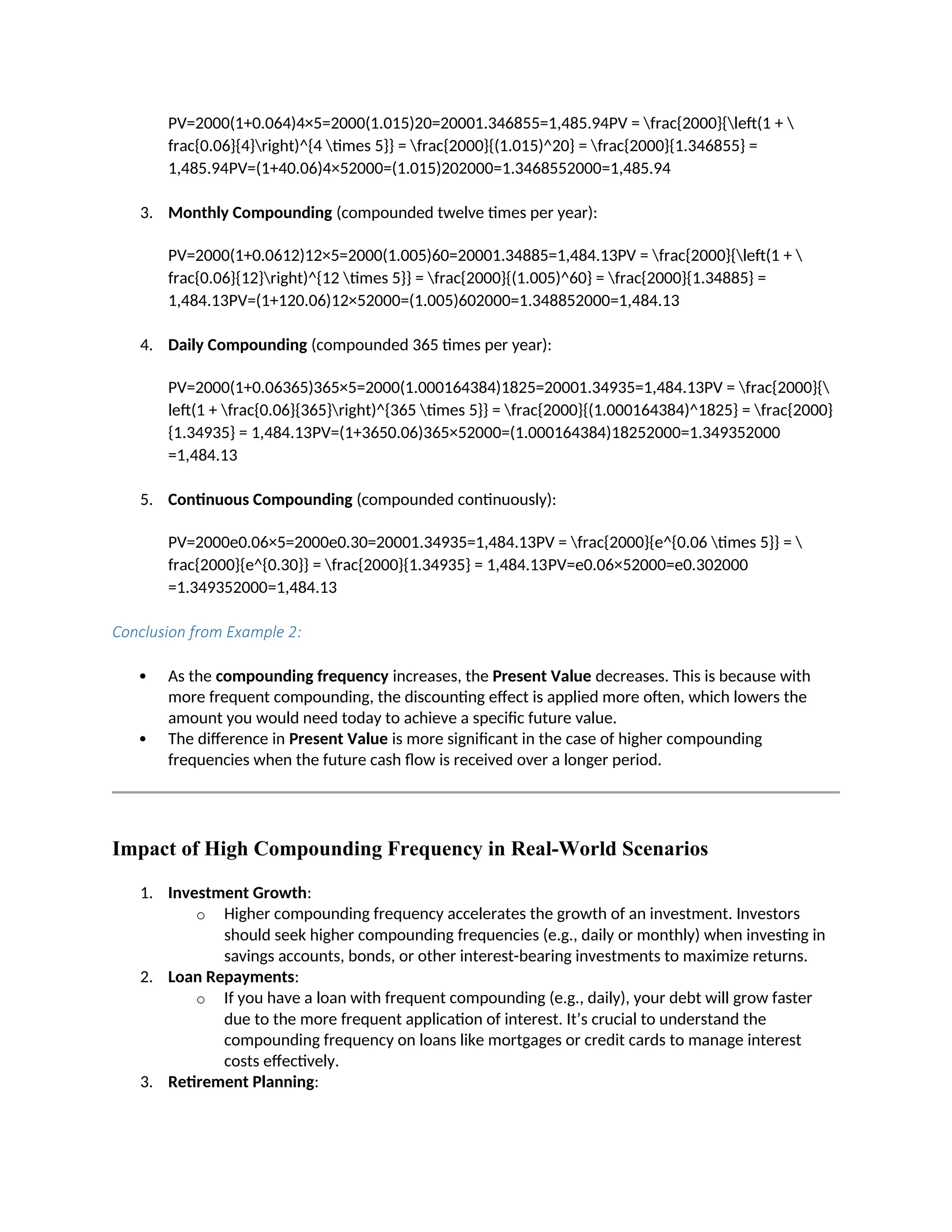 PV=2000(1+0.064)4×5=2000(1.015)20=20001.346855=1,485.94PV = frac{2000}{left(1 + 
frac{0.06}{4}right)^{4 times 5}} = frac{2000}{(1.015)^20} = frac{2000}{1.346855} =
1,485.94PV=(1+40.06)4×52000=(1.015)202000=1.3468552000=1,485.94
3. Monthly Compounding (compounded twelve times per year):
PV=2000(1+0.0612)12×5=2000(1.005)60=20001.34885=1,484.13PV = frac{2000}{left(1 + 
frac{0.06}{12}right)^{12 times 5}} = frac{2000}{(1.005)^60} = frac{2000}{1.34885} =
1,484.13PV=(1+120.06)12×52000=(1.005)602000=1.348852000=1,484.13
4. Daily Compounding (compounded 365 times per year):
PV=2000(1+0.06365)365×5=2000(1.000164384)1825=20001.34935=1,484.13PV = frac{2000}{
left(1 + frac{0.06}{365}right)^{365 times 5}} = frac{2000}{(1.000164384)^1825} = frac{2000}
{1.34935} = 1,484.13PV=(1+3650.06)365×52000=(1.000164384)18252000=1.349352000
=1,484.13
5. Continuous Compounding (compounded continuously):
PV=2000e0.06×5=2000e0.30=20001.34935=1,484.13PV = frac{2000}{e^{0.06 times 5}} = 
frac{2000}{e^{0.30}} = frac{2000}{1.34935} = 1,484.13PV=e0.06×52000=e0.302000
=1.349352000=1,484.13
Conclusion from Example 2:
 As the compounding frequency increases, the Present Value decreases. This is because with
more frequent compounding, the discounting effect is applied more often, which lowers the
amount you would need today to achieve a specific future value.
 The difference in Present Value is more significant in the case of higher compounding
frequencies when the future cash flow is received over a longer period.
Impact of High Compounding Frequency in Real-World Scenarios
1. Investment Growth:
o Higher compounding frequency accelerates the growth of an investment. Investors
should seek higher compounding frequencies (e.g., daily or monthly) when investing in
savings accounts, bonds, or other interest-bearing investments to maximize returns.
2. Loan Repayments:
o If you have a loan with frequent compounding (e.g., daily), your debt will grow faster
due to the more frequent application of interest. It’s crucial to understand the
compounding frequency on loans like mortgages or credit cards to manage interest
costs effectively.
3. Retirement Planning:
 