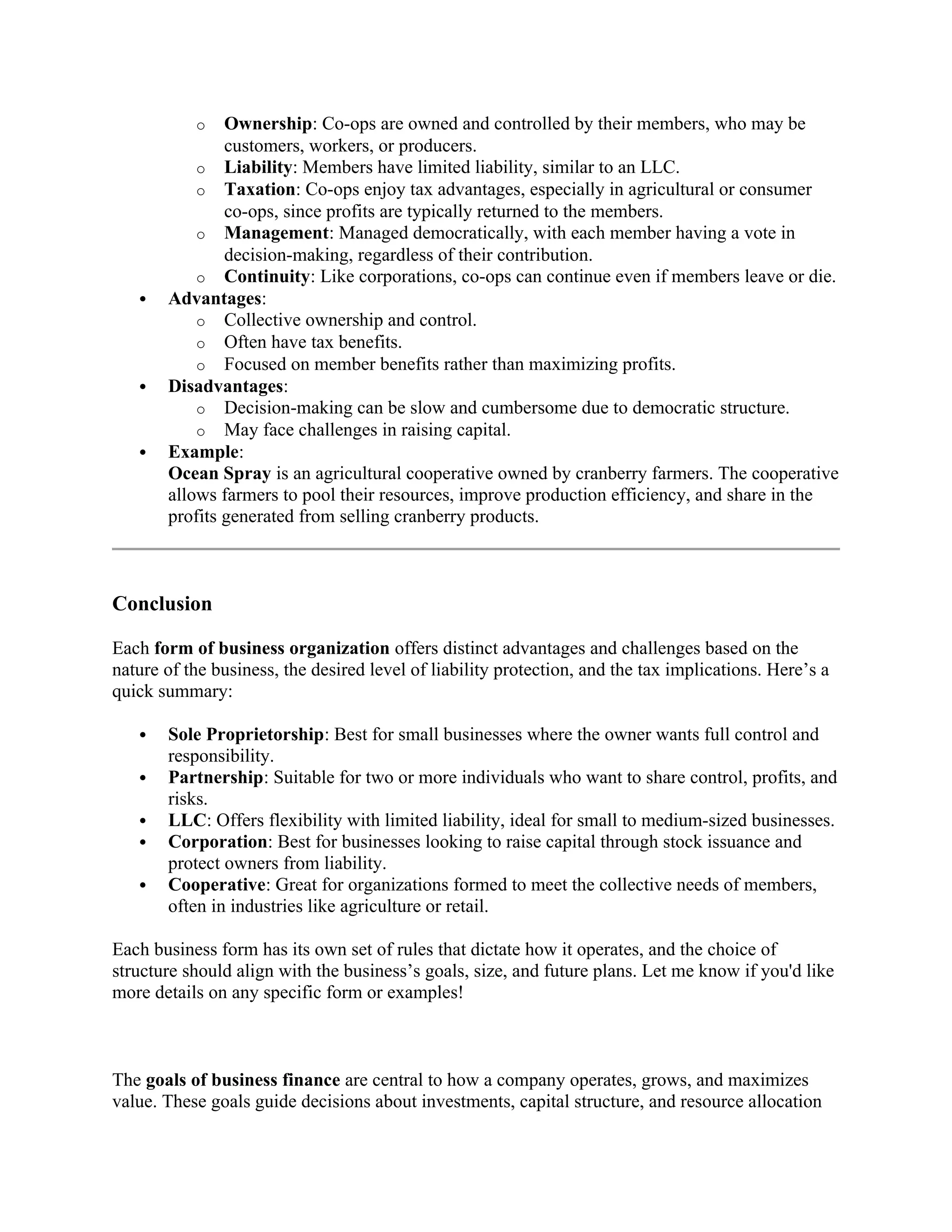 o Ownership: Co-ops are owned and controlled by their members, who may be
customers, workers, or producers.
o Liability: Members have limited liability, similar to an LLC.
o Taxation: Co-ops enjoy tax advantages, especially in agricultural or consumer
co-ops, since profits are typically returned to the members.
o Management: Managed democratically, with each member having a vote in
decision-making, regardless of their contribution.
o Continuity: Like corporations, co-ops can continue even if members leave or die.
 Advantages:
o Collective ownership and control.
o Often have tax benefits.
o Focused on member benefits rather than maximizing profits.
 Disadvantages:
o Decision-making can be slow and cumbersome due to democratic structure.
o May face challenges in raising capital.
 Example:
Ocean Spray is an agricultural cooperative owned by cranberry farmers. The cooperative
allows farmers to pool their resources, improve production efficiency, and share in the
profits generated from selling cranberry products.
Conclusion
Each form of business organization offers distinct advantages and challenges based on the
nature of the business, the desired level of liability protection, and the tax implications. Here’s a
quick summary:
 Sole Proprietorship: Best for small businesses where the owner wants full control and
responsibility.
 Partnership: Suitable for two or more individuals who want to share control, profits, and
risks.
 LLC: Offers flexibility with limited liability, ideal for small to medium-sized businesses.
 Corporation: Best for businesses looking to raise capital through stock issuance and
protect owners from liability.
 Cooperative: Great for organizations formed to meet the collective needs of members,
often in industries like agriculture or retail.
Each business form has its own set of rules that dictate how it operates, and the choice of
structure should align with the business’s goals, size, and future plans. Let me know if you'd like
more details on any specific form or examples!
The goals of business finance are central to how a company operates, grows, and maximizes
value. These goals guide decisions about investments, capital structure, and resource allocation
 