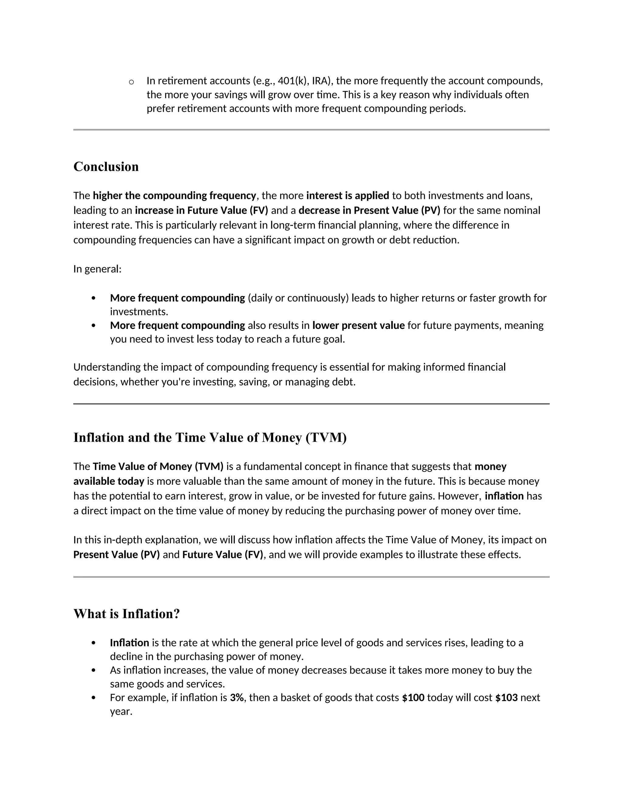 o In retirement accounts (e.g., 401(k), IRA), the more frequently the account compounds,
the more your savings will grow over time. This is a key reason why individuals often
prefer retirement accounts with more frequent compounding periods.
Conclusion
The higher the compounding frequency, the more interest is applied to both investments and loans,
leading to an increase in Future Value (FV) and a decrease in Present Value (PV) for the same nominal
interest rate. This is particularly relevant in long-term financial planning, where the difference in
compounding frequencies can have a significant impact on growth or debt reduction.
In general:
 More frequent compounding (daily or continuously) leads to higher returns or faster growth for
investments.
 More frequent compounding also results in lower present value for future payments, meaning
you need to invest less today to reach a future goal.
Understanding the impact of compounding frequency is essential for making informed financial
decisions, whether you're investing, saving, or managing debt.
Inflation and the Time Value of Money (TVM)
The Time Value of Money (TVM) is a fundamental concept in finance that suggests that money
available today is more valuable than the same amount of money in the future. This is because money
has the potential to earn interest, grow in value, or be invested for future gains. However, inflation has
a direct impact on the time value of money by reducing the purchasing power of money over time.
In this in-depth explanation, we will discuss how inflation affects the Time Value of Money, its impact on
Present Value (PV) and Future Value (FV), and we will provide examples to illustrate these effects.
What is Inflation?
 Inflation is the rate at which the general price level of goods and services rises, leading to a
decline in the purchasing power of money.
 As inflation increases, the value of money decreases because it takes more money to buy the
same goods and services.
 For example, if inflation is 3%, then a basket of goods that costs $100 today will cost $103 next
year.
 