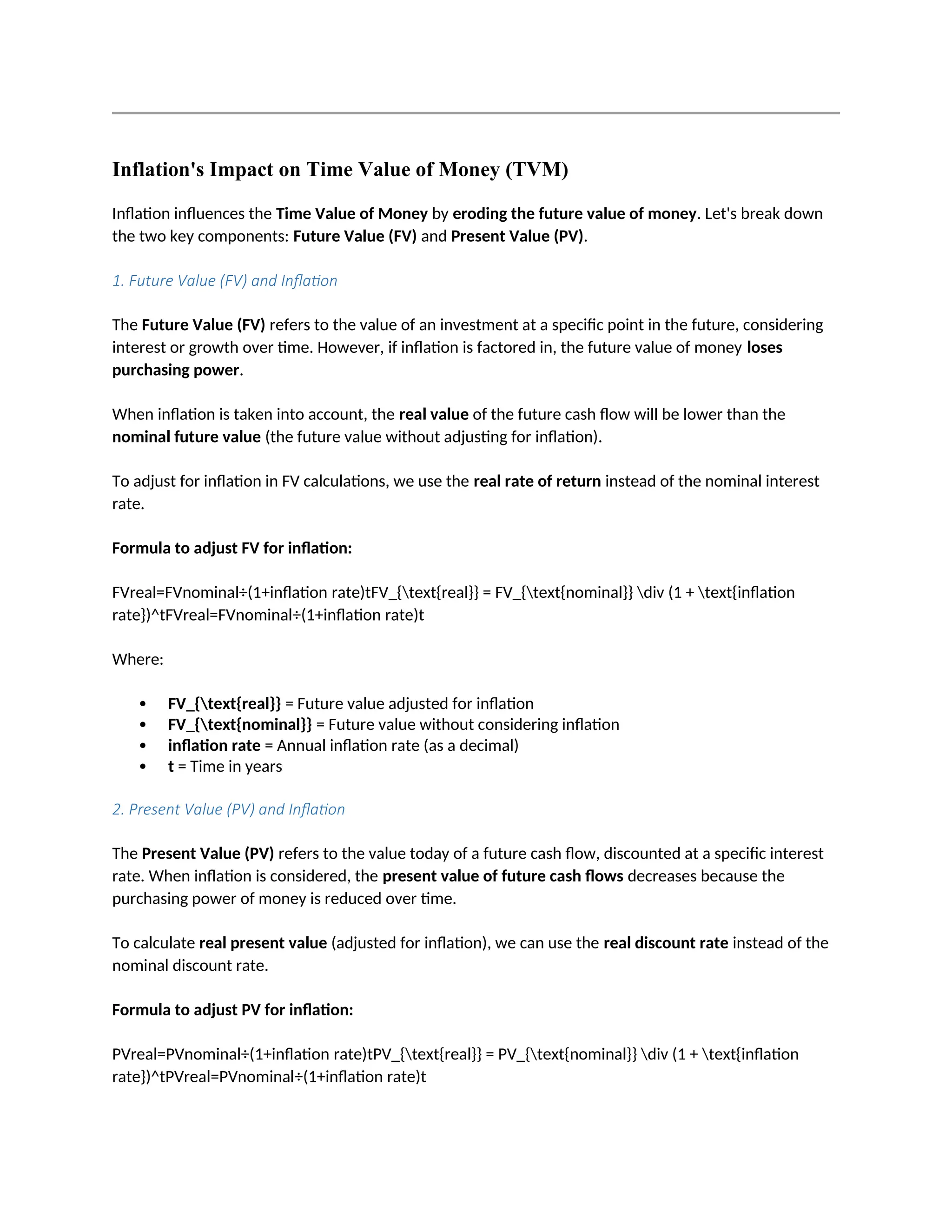 Inflation's Impact on Time Value of Money (TVM)
Inflation influences the Time Value of Money by eroding the future value of money. Let's break down
the two key components: Future Value (FV) and Present Value (PV).
1. Future Value (FV) and Inflation
The Future Value (FV) refers to the value of an investment at a specific point in the future, considering
interest or growth over time. However, if inflation is factored in, the future value of money loses
purchasing power.
When inflation is taken into account, the real value of the future cash flow will be lower than the
nominal future value (the future value without adjusting for inflation).
To adjust for inflation in FV calculations, we use the real rate of return instead of the nominal interest
rate.
Formula to adjust FV for inflation:
FVreal=FVnominal÷(1+inflation rate)tFV_{text{real}} = FV_{text{nominal}} div (1 + text{inflation
rate})^tFVreal=FVnominal÷(1+inflation rate)t
Where:
 FV_{text{real}} = Future value adjusted for inflation
 FV_{text{nominal}} = Future value without considering inflation
 inflation rate = Annual inflation rate (as a decimal)
 t = Time in years
2. Present Value (PV) and Inflation
The Present Value (PV) refers to the value today of a future cash flow, discounted at a specific interest
rate. When inflation is considered, the present value of future cash flows decreases because the
purchasing power of money is reduced over time.
To calculate real present value (adjusted for inflation), we can use the real discount rate instead of the
nominal discount rate.
Formula to adjust PV for inflation:
PVreal=PVnominal÷(1+inflation rate)tPV_{text{real}} = PV_{text{nominal}} div (1 + text{inflation
rate})^tPVreal=PVnominal÷(1+inflation rate)t
 