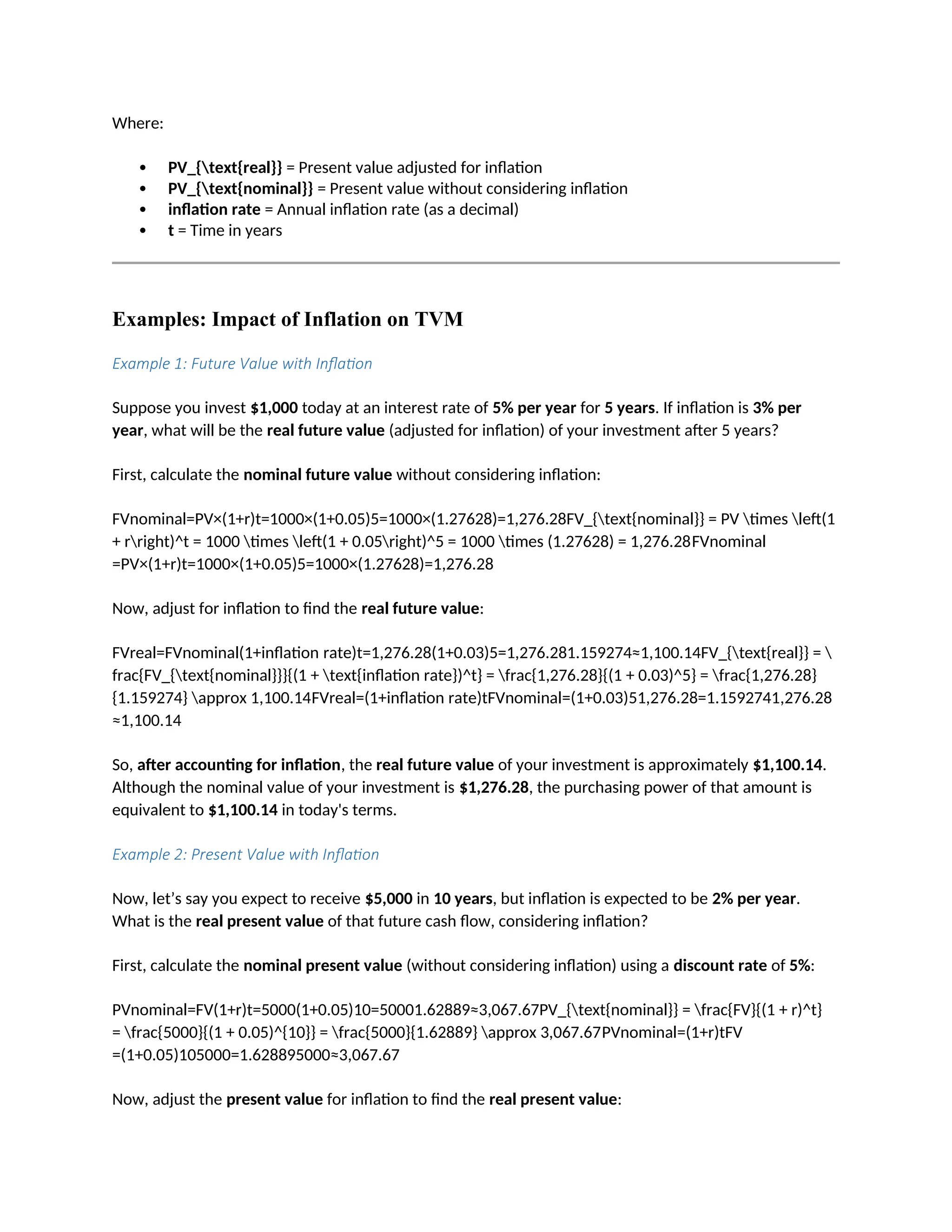 Where:
 PV_{text{real}} = Present value adjusted for inflation
 PV_{text{nominal}} = Present value without considering inflation
 inflation rate = Annual inflation rate (as a decimal)
 t = Time in years
Examples: Impact of Inflation on TVM
Example 1: Future Value with Inflation
Suppose you invest $1,000 today at an interest rate of 5% per year for 5 years. If inflation is 3% per
year, what will be the real future value (adjusted for inflation) of your investment after 5 years?
First, calculate the nominal future value without considering inflation:
FVnominal=PV×(1+r)t=1000×(1+0.05)5=1000×(1.27628)=1,276.28FV_{text{nominal}} = PV times left(1
+ rright)^t = 1000 times left(1 + 0.05right)^5 = 1000 times (1.27628) = 1,276.28FVnominal
=PV×(1+r)t=1000×(1+0.05)5=1000×(1.27628)=1,276.28
Now, adjust for inflation to find the real future value:
FVreal=FVnominal(1+inflation rate)t=1,276.28(1+0.03)5=1,276.281.159274≈1,100.14FV_{text{real}} = 
frac{FV_{text{nominal}}}{(1 + text{inflation rate})^t} = frac{1,276.28}{(1 + 0.03)^5} = frac{1,276.28}
{1.159274} approx 1,100.14FVreal=(1+inflation rate)tFVnominal=(1+0.03)51,276.28=1.1592741,276.28
≈1,100.14
So, after accounting for inflation, the real future value of your investment is approximately $1,100.14.
Although the nominal value of your investment is $1,276.28, the purchasing power of that amount is
equivalent to $1,100.14 in today's terms.
Example 2: Present Value with Inflation
Now, let’s say you expect to receive $5,000 in 10 years, but inflation is expected to be 2% per year.
What is the real present value of that future cash flow, considering inflation?
First, calculate the nominal present value (without considering inflation) using a discount rate of 5%:
PVnominal=FV(1+r)t=5000(1+0.05)10=50001.62889≈3,067.67PV_{text{nominal}} = frac{FV}{(1 + r)^t}
= frac{5000}{(1 + 0.05)^{10}} = frac{5000}{1.62889} approx 3,067.67PVnominal=(1+r)tFV
=(1+0.05)105000=1.628895000≈3,067.67
Now, adjust the present value for inflation to find the real present value:
 