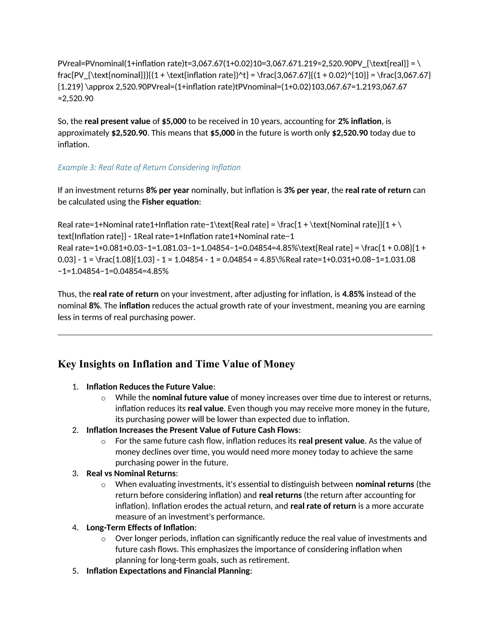 PVreal=PVnominal(1+inflation rate)t=3,067.67(1+0.02)10=3,067.671.219≈2,520.90PV_{text{real}} = 
frac{PV_{text{nominal}}}{(1 + text{inflation rate})^t} = frac{3,067.67}{(1 + 0.02)^{10}} = frac{3,067.67}
{1.219} approx 2,520.90PVreal=(1+inflation rate)tPVnominal=(1+0.02)103,067.67=1.2193,067.67
≈2,520.90
So, the real present value of $5,000 to be received in 10 years, accounting for 2% inflation, is
approximately $2,520.90. This means that $5,000 in the future is worth only $2,520.90 today due to
inflation.
Example 3: Real Rate of Return Considering Inflation
If an investment returns 8% per year nominally, but inflation is 3% per year, the real rate of return can
be calculated using the Fisher equation:
Real rate=1+Nominal rate1+Inflation rate−1text{Real rate} = frac{1 + text{Nominal rate}}{1 + 
text{Inflation rate}} - 1Real rate=1+Inflation rate1+Nominal rate−1
Real rate=1+0.081+0.03−1=1.081.03−1=1.04854−1=0.04854=4.85%text{Real rate} = frac{1 + 0.08}{1 +
0.03} - 1 = frac{1.08}{1.03} - 1 = 1.04854 - 1 = 0.04854 = 4.85%Real rate=1+0.031+0.08−1=1.031.08
−1=1.04854−1=0.04854=4.85%
Thus, the real rate of return on your investment, after adjusting for inflation, is 4.85% instead of the
nominal 8%. The inflation reduces the actual growth rate of your investment, meaning you are earning
less in terms of real purchasing power.
Key Insights on Inflation and Time Value of Money
1. Inflation Reduces the Future Value:
o While the nominal future value of money increases over time due to interest or returns,
inflation reduces its real value. Even though you may receive more money in the future,
its purchasing power will be lower than expected due to inflation.
2. Inflation Increases the Present Value of Future Cash Flows:
o For the same future cash flow, inflation reduces its real present value. As the value of
money declines over time, you would need more money today to achieve the same
purchasing power in the future.
3. Real vs Nominal Returns:
o When evaluating investments, it's essential to distinguish between nominal returns (the
return before considering inflation) and real returns (the return after accounting for
inflation). Inflation erodes the actual return, and real rate of return is a more accurate
measure of an investment's performance.
4. Long-Term Effects of Inflation:
o Over longer periods, inflation can significantly reduce the real value of investments and
future cash flows. This emphasizes the importance of considering inflation when
planning for long-term goals, such as retirement.
5. Inflation Expectations and Financial Planning:
 