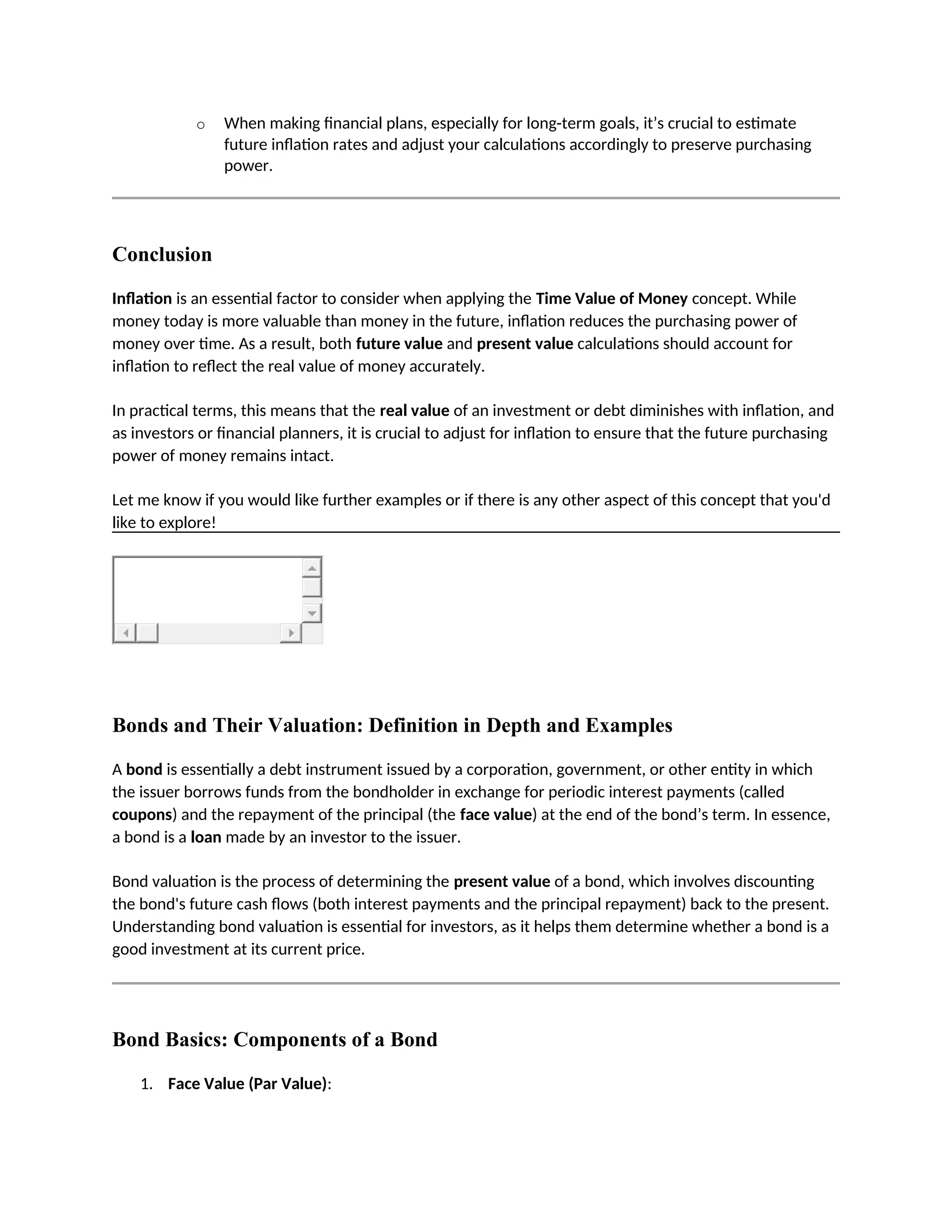 o When making financial plans, especially for long-term goals, it’s crucial to estimate
future inflation rates and adjust your calculations accordingly to preserve purchasing
power.
Conclusion
Inflation is an essential factor to consider when applying the Time Value of Money concept. While
money today is more valuable than money in the future, inflation reduces the purchasing power of
money over time. As a result, both future value and present value calculations should account for
inflation to reflect the real value of money accurately.
In practical terms, this means that the real value of an investment or debt diminishes with inflation, and
as investors or financial planners, it is crucial to adjust for inflation to ensure that the future purchasing
power of money remains intact.
Let me know if you would like further examples or if there is any other aspect of this concept that you'd
like to explore!
Bonds and Their Valuation: Definition in Depth and Examples
A bond is essentially a debt instrument issued by a corporation, government, or other entity in which
the issuer borrows funds from the bondholder in exchange for periodic interest payments (called
coupons) and the repayment of the principal (the face value) at the end of the bond’s term. In essence,
a bond is a loan made by an investor to the issuer.
Bond valuation is the process of determining the present value of a bond, which involves discounting
the bond's future cash flows (both interest payments and the principal repayment) back to the present.
Understanding bond valuation is essential for investors, as it helps them determine whether a bond is a
good investment at its current price.
Bond Basics: Components of a Bond
1. Face Value (Par Value):
 