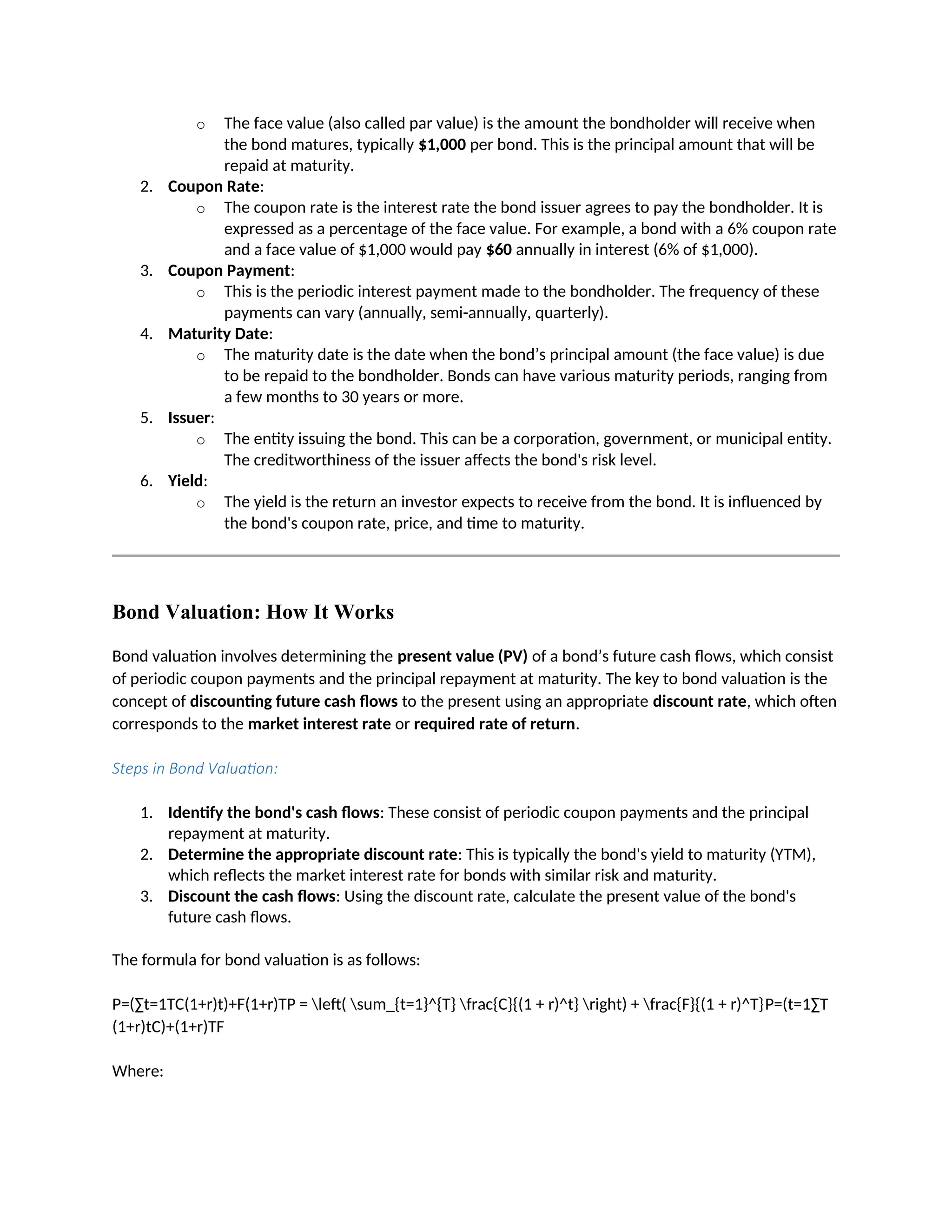 o The face value (also called par value) is the amount the bondholder will receive when
the bond matures, typically $1,000 per bond. This is the principal amount that will be
repaid at maturity.
2. Coupon Rate:
o The coupon rate is the interest rate the bond issuer agrees to pay the bondholder. It is
expressed as a percentage of the face value. For example, a bond with a 6% coupon rate
and a face value of $1,000 would pay $60 annually in interest (6% of $1,000).
3. Coupon Payment:
o This is the periodic interest payment made to the bondholder. The frequency of these
payments can vary (annually, semi-annually, quarterly).
4. Maturity Date:
o The maturity date is the date when the bond’s principal amount (the face value) is due
to be repaid to the bondholder. Bonds can have various maturity periods, ranging from
a few months to 30 years or more.
5. Issuer:
o The entity issuing the bond. This can be a corporation, government, or municipal entity.
The creditworthiness of the issuer affects the bond's risk level.
6. Yield:
o The yield is the return an investor expects to receive from the bond. It is influenced by
the bond's coupon rate, price, and time to maturity.
Bond Valuation: How It Works
Bond valuation involves determining the present value (PV) of a bond’s future cash flows, which consist
of periodic coupon payments and the principal repayment at maturity. The key to bond valuation is the
concept of discounting future cash flows to the present using an appropriate discount rate, which often
corresponds to the market interest rate or required rate of return.
Steps in Bond Valuation:
1. Identify the bond's cash flows: These consist of periodic coupon payments and the principal
repayment at maturity.
2. Determine the appropriate discount rate: This is typically the bond's yield to maturity (YTM),
which reflects the market interest rate for bonds with similar risk and maturity.
3. Discount the cash flows: Using the discount rate, calculate the present value of the bond's
future cash flows.
The formula for bond valuation is as follows:
P=(∑t=1TC(1+r)t)+F(1+r)TP = left( sum_{t=1}^{T} frac{C}{(1 + r)^t} right) + frac{F}{(1 + r)^T}P=(t=1∑T
(1+r)tC)+(1+r)TF
Where:
 