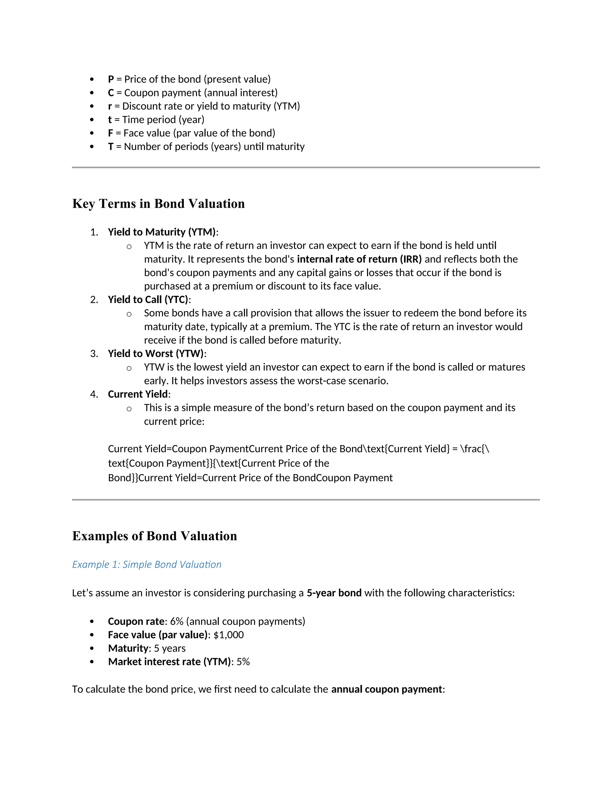  P = Price of the bond (present value)
 C = Coupon payment (annual interest)
 r = Discount rate or yield to maturity (YTM)
 t = Time period (year)
 F = Face value (par value of the bond)
 T = Number of periods (years) until maturity
Key Terms in Bond Valuation
1. Yield to Maturity (YTM):
o YTM is the rate of return an investor can expect to earn if the bond is held until
maturity. It represents the bond's internal rate of return (IRR) and reflects both the
bond's coupon payments and any capital gains or losses that occur if the bond is
purchased at a premium or discount to its face value.
2. Yield to Call (YTC):
o Some bonds have a call provision that allows the issuer to redeem the bond before its
maturity date, typically at a premium. The YTC is the rate of return an investor would
receive if the bond is called before maturity.
3. Yield to Worst (YTW):
o YTW is the lowest yield an investor can expect to earn if the bond is called or matures
early. It helps investors assess the worst-case scenario.
4. Current Yield:
o This is a simple measure of the bond’s return based on the coupon payment and its
current price:
Current Yield=Coupon PaymentCurrent Price of the Bondtext{Current Yield} = frac{
text{Coupon Payment}}{text{Current Price of the
Bond}}Current Yield=Current Price of the BondCoupon Payment
Examples of Bond Valuation
Example 1: Simple Bond Valuation
Let’s assume an investor is considering purchasing a 5-year bond with the following characteristics:
 Coupon rate: 6% (annual coupon payments)
 Face value (par value): $1,000
 Maturity: 5 years
 Market interest rate (YTM): 5%
To calculate the bond price, we first need to calculate the annual coupon payment:
 