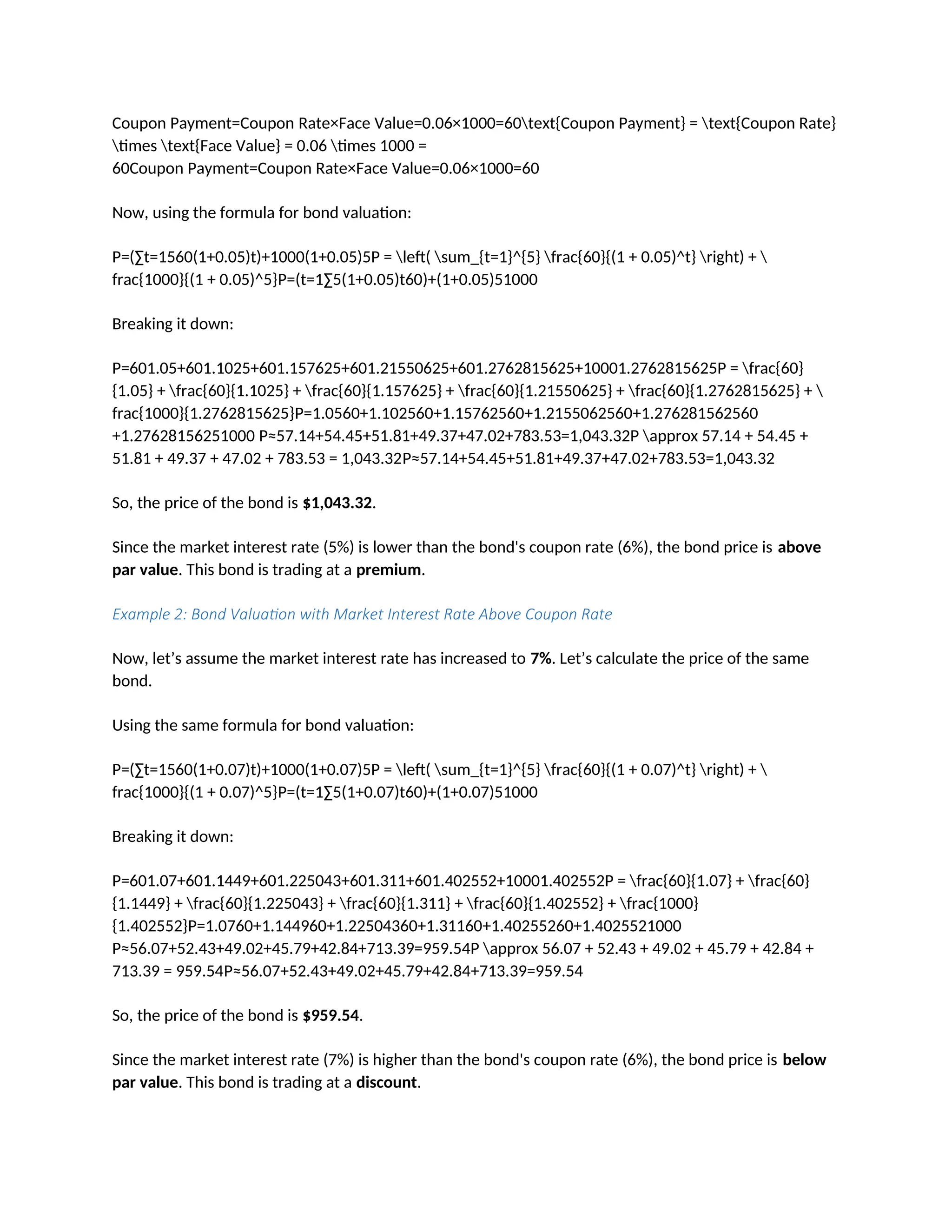 Coupon Payment=Coupon Rate×Face Value=0.06×1000=60text{Coupon Payment} = text{Coupon Rate}
times text{Face Value} = 0.06 times 1000 =
60Coupon Payment=Coupon Rate×Face Value=0.06×1000=60
Now, using the formula for bond valuation:
P=(∑t=1560(1+0.05)t)+1000(1+0.05)5P = left( sum_{t=1}^{5} frac{60}{(1 + 0.05)^t} right) + 
frac{1000}{(1 + 0.05)^5}P=(t=1∑5(1+0.05)t60)+(1+0.05)51000
Breaking it down:
P=601.05+601.1025+601.157625+601.21550625+601.2762815625+10001.2762815625P = frac{60}
{1.05} + frac{60}{1.1025} + frac{60}{1.157625} + frac{60}{1.21550625} + frac{60}{1.2762815625} + 
frac{1000}{1.2762815625}P=1.0560+1.102560+1.15762560+1.2155062560+1.276281562560
+1.27628156251000 P≈57.14+54.45+51.81+49.37+47.02+783.53=1,043.32P approx 57.14 + 54.45 +
51.81 + 49.37 + 47.02 + 783.53 = 1,043.32P≈57.14+54.45+51.81+49.37+47.02+783.53=1,043.32
So, the price of the bond is $1,043.32.
Since the market interest rate (5%) is lower than the bond's coupon rate (6%), the bond price is above
par value. This bond is trading at a premium.
Example 2: Bond Valuation with Market Interest Rate Above Coupon Rate
Now, let’s assume the market interest rate has increased to 7%. Let’s calculate the price of the same
bond.
Using the same formula for bond valuation:
P=(∑t=1560(1+0.07)t)+1000(1+0.07)5P = left( sum_{t=1}^{5} frac{60}{(1 + 0.07)^t} right) + 
frac{1000}{(1 + 0.07)^5}P=(t=1∑5(1+0.07)t60)+(1+0.07)51000
Breaking it down:
P=601.07+601.1449+601.225043+601.311+601.402552+10001.402552P = frac{60}{1.07} + frac{60}
{1.1449} + frac{60}{1.225043} + frac{60}{1.311} + frac{60}{1.402552} + frac{1000}
{1.402552}P=1.0760+1.144960+1.22504360+1.31160+1.40255260+1.4025521000
P≈56.07+52.43+49.02+45.79+42.84+713.39=959.54P approx 56.07 + 52.43 + 49.02 + 45.79 + 42.84 +
713.39 = 959.54P≈56.07+52.43+49.02+45.79+42.84+713.39=959.54
So, the price of the bond is $959.54.
Since the market interest rate (7%) is higher than the bond's coupon rate (6%), the bond price is below
par value. This bond is trading at a discount.
 
