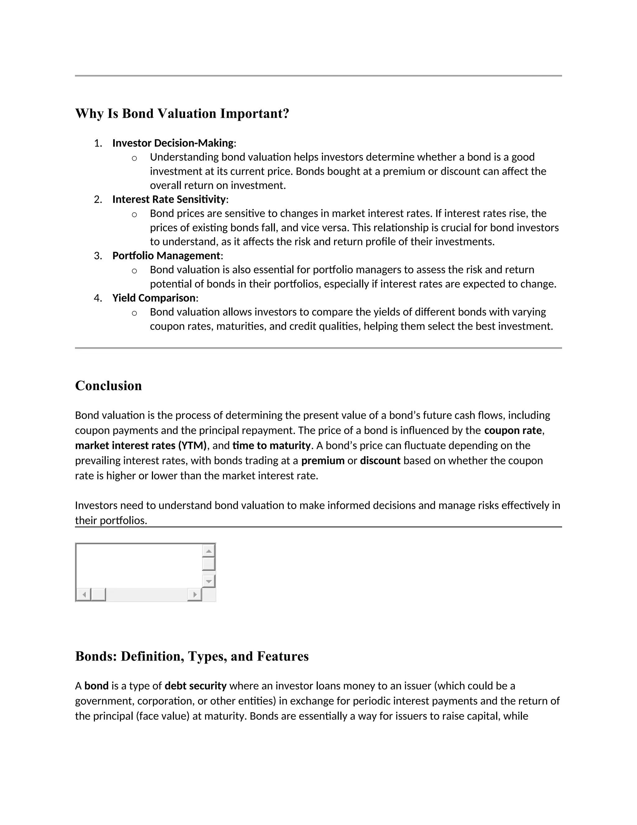Why Is Bond Valuation Important?
1. Investor Decision-Making:
o Understanding bond valuation helps investors determine whether a bond is a good
investment at its current price. Bonds bought at a premium or discount can affect the
overall return on investment.
2. Interest Rate Sensitivity:
o Bond prices are sensitive to changes in market interest rates. If interest rates rise, the
prices of existing bonds fall, and vice versa. This relationship is crucial for bond investors
to understand, as it affects the risk and return profile of their investments.
3. Portfolio Management:
o Bond valuation is also essential for portfolio managers to assess the risk and return
potential of bonds in their portfolios, especially if interest rates are expected to change.
4. Yield Comparison:
o Bond valuation allows investors to compare the yields of different bonds with varying
coupon rates, maturities, and credit qualities, helping them select the best investment.
Conclusion
Bond valuation is the process of determining the present value of a bond’s future cash flows, including
coupon payments and the principal repayment. The price of a bond is influenced by the coupon rate,
market interest rates (YTM), and time to maturity. A bond’s price can fluctuate depending on the
prevailing interest rates, with bonds trading at a premium or discount based on whether the coupon
rate is higher or lower than the market interest rate.
Investors need to understand bond valuation to make informed decisions and manage risks effectively in
their portfolios.
Bonds: Definition, Types, and Features
A bond is a type of debt security where an investor loans money to an issuer (which could be a
government, corporation, or other entities) in exchange for periodic interest payments and the return of
the principal (face value) at maturity. Bonds are essentially a way for issuers to raise capital, while
 