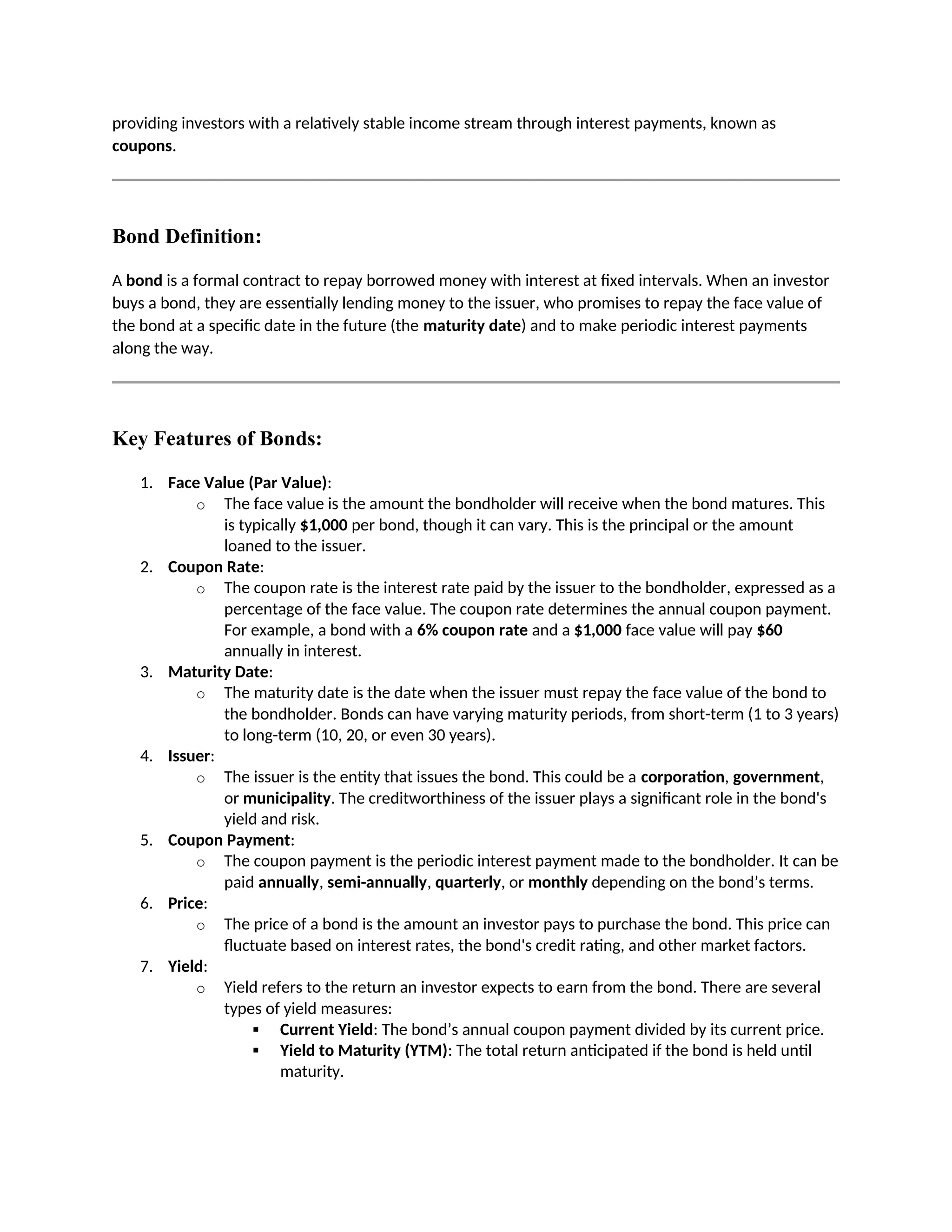 providing investors with a relatively stable income stream through interest payments, known as
coupons.
Bond Definition:
A bond is a formal contract to repay borrowed money with interest at fixed intervals. When an investor
buys a bond, they are essentially lending money to the issuer, who promises to repay the face value of
the bond at a specific date in the future (the maturity date) and to make periodic interest payments
along the way.
Key Features of Bonds:
1. Face Value (Par Value):
o The face value is the amount the bondholder will receive when the bond matures. This
is typically $1,000 per bond, though it can vary. This is the principal or the amount
loaned to the issuer.
2. Coupon Rate:
o The coupon rate is the interest rate paid by the issuer to the bondholder, expressed as a
percentage of the face value. The coupon rate determines the annual coupon payment.
For example, a bond with a 6% coupon rate and a $1,000 face value will pay $60
annually in interest.
3. Maturity Date:
o The maturity date is the date when the issuer must repay the face value of the bond to
the bondholder. Bonds can have varying maturity periods, from short-term (1 to 3 years)
to long-term (10, 20, or even 30 years).
4. Issuer:
o The issuer is the entity that issues the bond. This could be a corporation, government,
or municipality. The creditworthiness of the issuer plays a significant role in the bond's
yield and risk.
5. Coupon Payment:
o The coupon payment is the periodic interest payment made to the bondholder. It can be
paid annually, semi-annually, quarterly, or monthly depending on the bond’s terms.
6. Price:
o The price of a bond is the amount an investor pays to purchase the bond. This price can
fluctuate based on interest rates, the bond's credit rating, and other market factors.
7. Yield:
o Yield refers to the return an investor expects to earn from the bond. There are several
types of yield measures:
 Current Yield: The bond’s annual coupon payment divided by its current price.
 Yield to Maturity (YTM): The total return anticipated if the bond is held until
maturity.
 