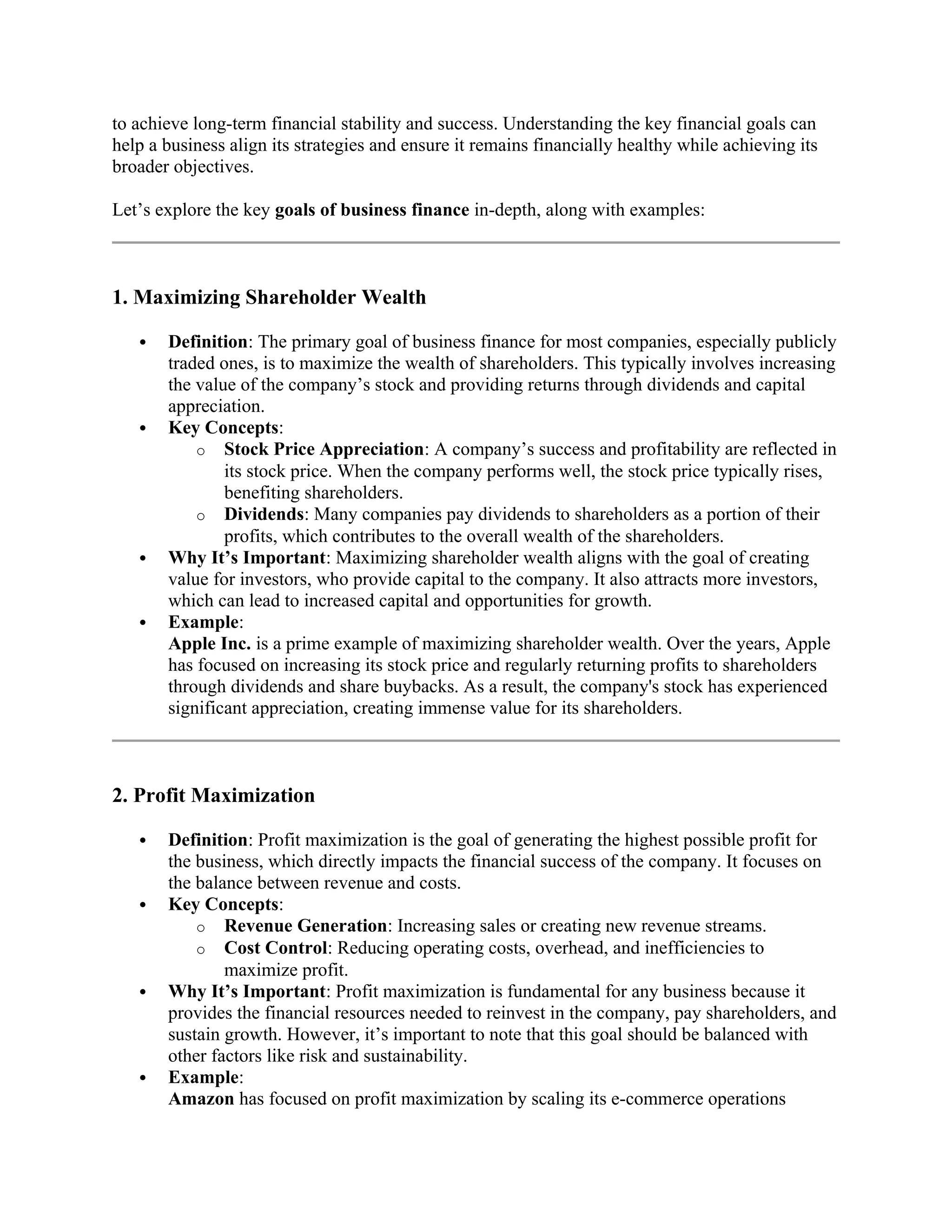 to achieve long-term financial stability and success. Understanding the key financial goals can
help a business align its strategies and ensure it remains financially healthy while achieving its
broader objectives.
Let’s explore the key goals of business finance in-depth, along with examples:
1. Maximizing Shareholder Wealth
 Definition: The primary goal of business finance for most companies, especially publicly
traded ones, is to maximize the wealth of shareholders. This typically involves increasing
the value of the company’s stock and providing returns through dividends and capital
appreciation.
 Key Concepts:
o Stock Price Appreciation: A company’s success and profitability are reflected in
its stock price. When the company performs well, the stock price typically rises,
benefiting shareholders.
o Dividends: Many companies pay dividends to shareholders as a portion of their
profits, which contributes to the overall wealth of the shareholders.
 Why It’s Important: Maximizing shareholder wealth aligns with the goal of creating
value for investors, who provide capital to the company. It also attracts more investors,
which can lead to increased capital and opportunities for growth.
 Example:
Apple Inc. is a prime example of maximizing shareholder wealth. Over the years, Apple
has focused on increasing its stock price and regularly returning profits to shareholders
through dividends and share buybacks. As a result, the company's stock has experienced
significant appreciation, creating immense value for its shareholders.
2. Profit Maximization
 Definition: Profit maximization is the goal of generating the highest possible profit for
the business, which directly impacts the financial success of the company. It focuses on
the balance between revenue and costs.
 Key Concepts:
o Revenue Generation: Increasing sales or creating new revenue streams.
o Cost Control: Reducing operating costs, overhead, and inefficiencies to
maximize profit.
 Why It’s Important: Profit maximization is fundamental for any business because it
provides the financial resources needed to reinvest in the company, pay shareholders, and
sustain growth. However, it’s important to note that this goal should be balanced with
other factors like risk and sustainability.
 Example:
Amazon has focused on profit maximization by scaling its e-commerce operations
 