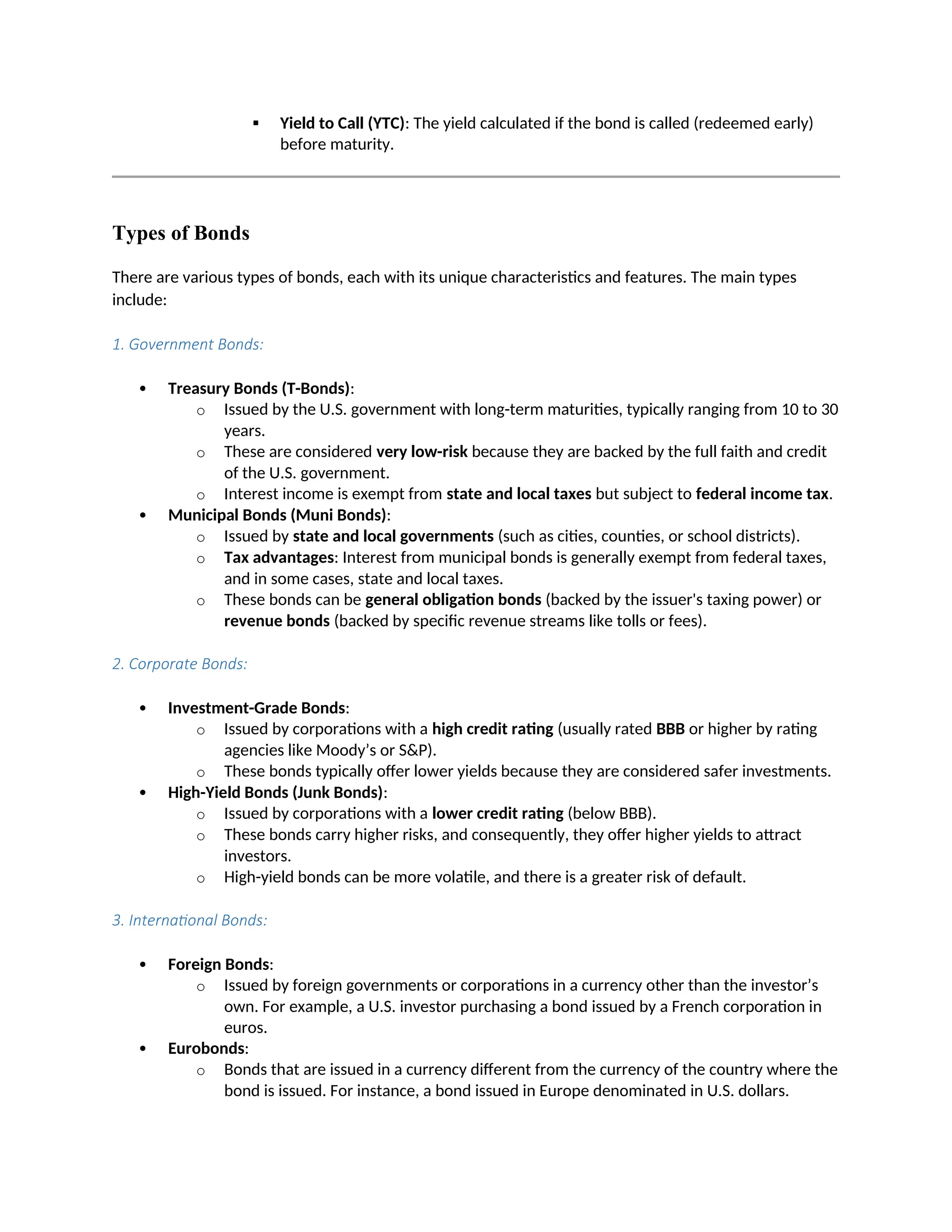  Yield to Call (YTC): The yield calculated if the bond is called (redeemed early)
before maturity.
Types of Bonds
There are various types of bonds, each with its unique characteristics and features. The main types
include:
1. Government Bonds:
 Treasury Bonds (T-Bonds):
o Issued by the U.S. government with long-term maturities, typically ranging from 10 to 30
years.
o These are considered very low-risk because they are backed by the full faith and credit
of the U.S. government.
o Interest income is exempt from state and local taxes but subject to federal income tax.
 Municipal Bonds (Muni Bonds):
o Issued by state and local governments (such as cities, counties, or school districts).
o Tax advantages: Interest from municipal bonds is generally exempt from federal taxes,
and in some cases, state and local taxes.
o These bonds can be general obligation bonds (backed by the issuer's taxing power) or
revenue bonds (backed by specific revenue streams like tolls or fees).
2. Corporate Bonds:
 Investment-Grade Bonds:
o Issued by corporations with a high credit rating (usually rated BBB or higher by rating
agencies like Moody’s or S&P).
o These bonds typically offer lower yields because they are considered safer investments.
 High-Yield Bonds (Junk Bonds):
o Issued by corporations with a lower credit rating (below BBB).
o These bonds carry higher risks, and consequently, they offer higher yields to attract
investors.
o High-yield bonds can be more volatile, and there is a greater risk of default.
3. International Bonds:
 Foreign Bonds:
o Issued by foreign governments or corporations in a currency other than the investor’s
own. For example, a U.S. investor purchasing a bond issued by a French corporation in
euros.
 Eurobonds:
o Bonds that are issued in a currency different from the currency of the country where the
bond is issued. For instance, a bond issued in Europe denominated in U.S. dollars.
 