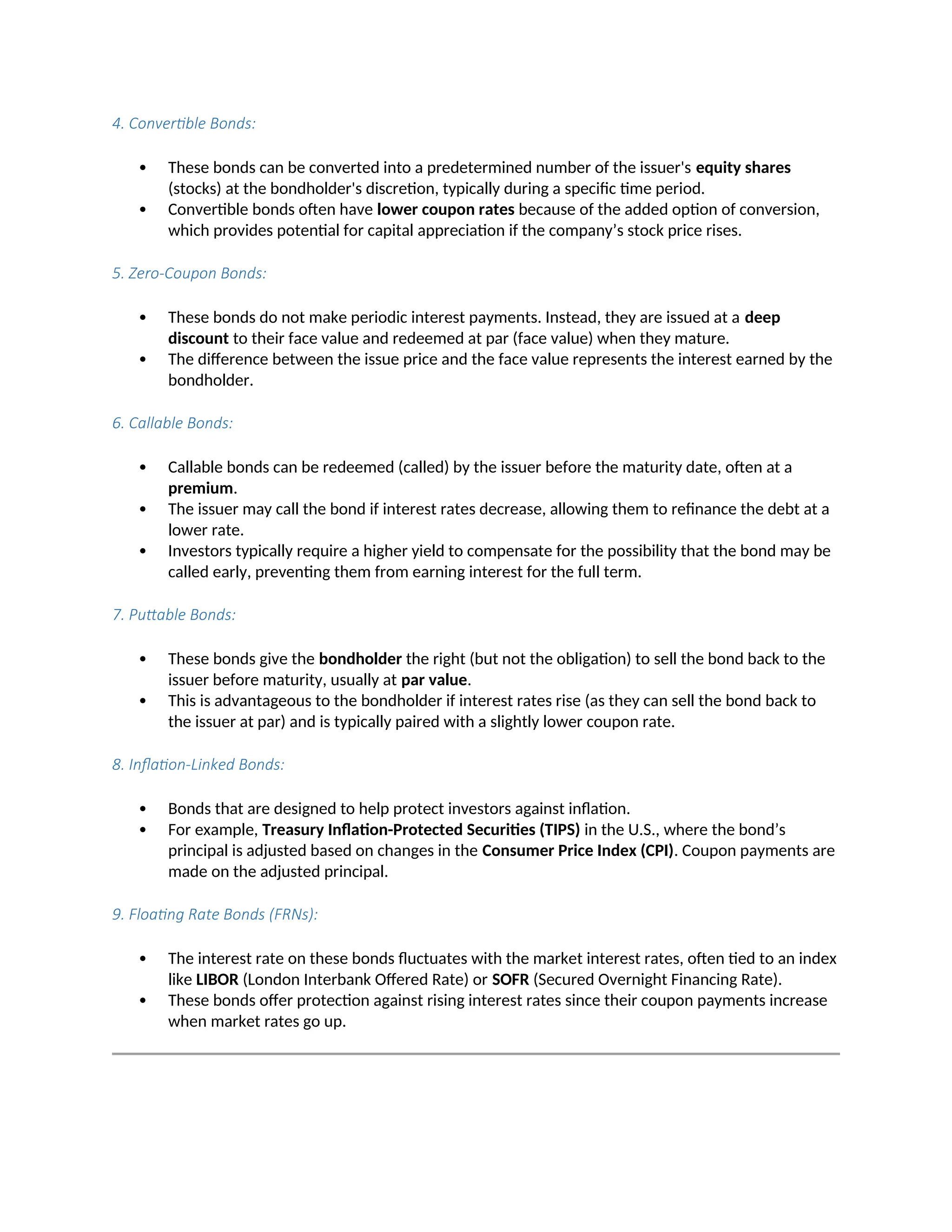 4. Convertible Bonds:
 These bonds can be converted into a predetermined number of the issuer's equity shares
(stocks) at the bondholder's discretion, typically during a specific time period.
 Convertible bonds often have lower coupon rates because of the added option of conversion,
which provides potential for capital appreciation if the company’s stock price rises.
5. Zero-Coupon Bonds:
 These bonds do not make periodic interest payments. Instead, they are issued at a deep
discount to their face value and redeemed at par (face value) when they mature.
 The difference between the issue price and the face value represents the interest earned by the
bondholder.
6. Callable Bonds:
 Callable bonds can be redeemed (called) by the issuer before the maturity date, often at a
premium.
 The issuer may call the bond if interest rates decrease, allowing them to refinance the debt at a
lower rate.
 Investors typically require a higher yield to compensate for the possibility that the bond may be
called early, preventing them from earning interest for the full term.
7. Puttable Bonds:
 These bonds give the bondholder the right (but not the obligation) to sell the bond back to the
issuer before maturity, usually at par value.
 This is advantageous to the bondholder if interest rates rise (as they can sell the bond back to
the issuer at par) and is typically paired with a slightly lower coupon rate.
8. Inflation-Linked Bonds:
 Bonds that are designed to help protect investors against inflation.
 For example, Treasury Inflation-Protected Securities (TIPS) in the U.S., where the bond’s
principal is adjusted based on changes in the Consumer Price Index (CPI). Coupon payments are
made on the adjusted principal.
9. Floating Rate Bonds (FRNs):
 The interest rate on these bonds fluctuates with the market interest rates, often tied to an index
like LIBOR (London Interbank Offered Rate) or SOFR (Secured Overnight Financing Rate).
 These bonds offer protection against rising interest rates since their coupon payments increase
when market rates go up.
 